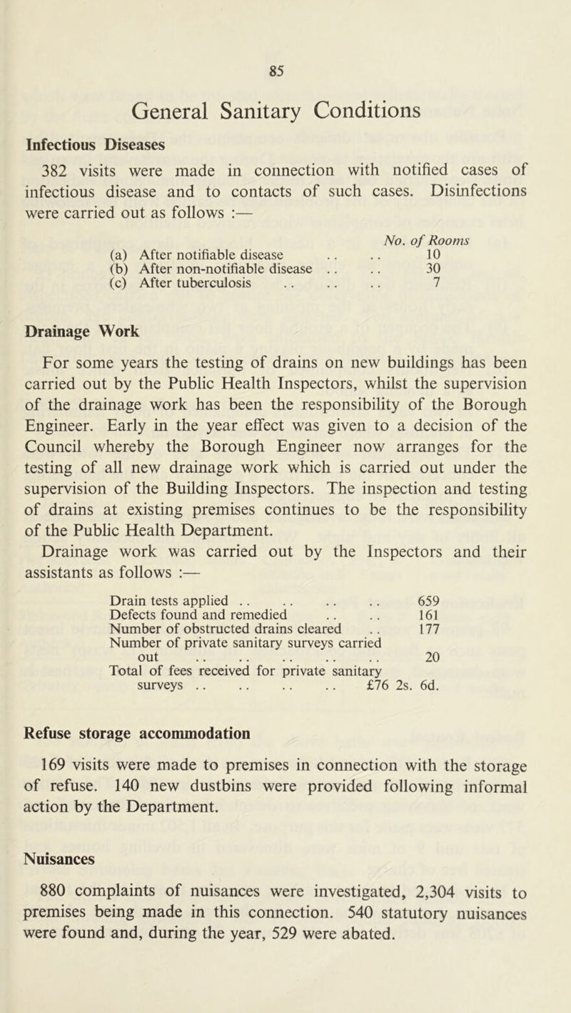 General Sanitary Conditions Infectious Diseases 382 visits were made in connection with notified cases of infectious disease and to contacts of such cases. Disinfections were carried out as follows :— No. of Rooms (a) After notifiable disease .. .. 10 (b) After non-notifiable disease .. .. 30 (c) After tuberculosis .. .. .. 7 Drainage Work For some years the testing of drains on new buildings has been carried out by the Public Health Inspectors, whilst the supervision of the drainage work has been the responsibility of the Borough Engineer. Early in the year effect was given to a decision of the Council whereby the Borough Engineer now arranges for the testing of all new drainage work which is carried out under the supervision of the Building Inspectors. The inspection and testing of drains at existing premises continues to be the responsibility of the Public Health Department. Drainage work was carried out by the Inspectors and their assistants as follows :— Drain tests applied .. .. .. .. 659 Defects found and remedied .. .. 161 Number of obstructed drains cleared .. 177 Number of private sanitary surveys carried out .. .. .. ., ., 20 Total of fees received for private sanitary surveys £76 2s. 6d. Refuse storage accommodation 169 visits were made to premises in connection with the storage of refuse. 140 new dustbins were provided following informal action by the Department. Nuisances 880 complaints of nuisances were investigated, 2,304 visits to premises being made in this connection. 540 statutory nuisances were found and, during the year, 529 were abated.