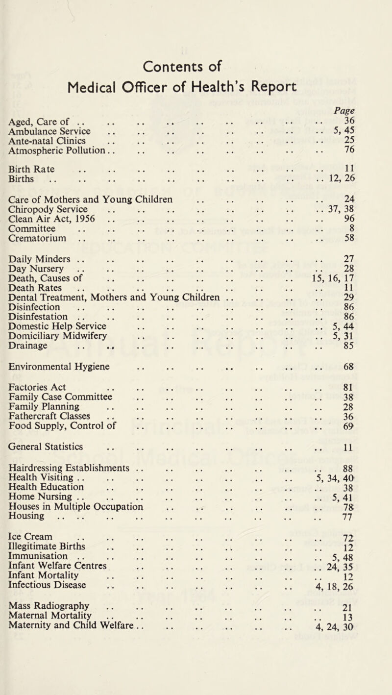 Contents of Medical Officer of Health’s Report Page Aged, Care of .. .. .. .. .. .. •. • • • • 36 Ambulance Service .. .. .. .. .. .. .. .. 5, 45 Ante-natal Clinics .. .. .. .. .. . • .. • • 25 Atmospheric Pollution.. .. .. .. .. .. .. . • 76 Birth Rate .. .. .. .. .. .. .. •. .. 11 Births .. .. .. .. .. .. .. .. . • .. 12, 26 Care of Mothers and Young Children 24 Chiropody Service .. .. .. .. .. .. .. .. 37, 38 Clean Air Act, 1956 .. .. .. .. .. .. .. .. 96 Committee .. .. .. .. .. .. .. .. .. 8 Crematorium .. .. .. .. .. .. .. .. .. 58 Daily Minders .. .. .. .. .. .. .. .. .. 27 Day Nursery .. .. .. .. .. .. .. .. .. 28 Death, Causes of 15, 16, 17 Death Rates .. .. .. .. .. .. .. .. .. 11 Dental Treatment, Mothers and Young Children 29 Disinfection .. .. .. .. .. .. .. .. .. 86 Disinfestation .. .. .. .. .. .. .. .. .. 86 Domestic Help Service .. .. .. .. .. .. .. 5, 44 Domiciliary Midwifery .. .. .. .. .. .. .. 5, 31 Drainage .. ., .. .. .. .. .. .. .. 85 Environmental Hygiene .. .. .. .. .. .. .. 68 Factories Act .. .. ., .. .. ,. .. .. 81 Family Case Committee .. .. .. .. .. .. .. 38 Family Planning 28 Fathercraft Classes .. .. .. .. .. .. .. .. 36 Food Supply, Control of .. .. .. .. .. .. .. 69 General Statistics .. .. .. .. .. .. .. .. 11 Hairdressing Establishments .. .. .. .. .. .. .. 88 Health Visiting 5, 34, 40 Health Education .. .. .. .. .. .. .. .. 38 Home Nursing 5, 41 Houses in Multiple Occupation .. .. .. .. .. .. 78 Housing 77 Ice Cream 72 Illegitimate Births .. .. .. .. .. .. .. .. 12 Immunisation .. .. .. .. .. .. .. .. .. 5, 48 Infant Welfare Centres 24, 35 Infant Mortality .. .. .. .. .. .. .. .. ’12 Infectious Disease 4,18,26 Mass Radiography .. .. .. .. .. .. .. .. 2I Maternal Mortality 13