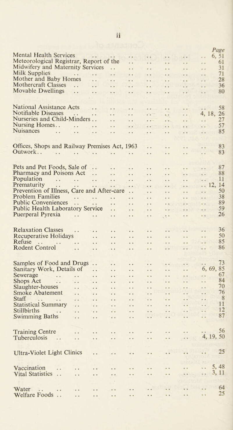 Page Mental Health Services .. .. .. .. .. .. ..6,51 Meteorological Registrar, Report of the .. .. 61 Midwifery and Maternity Services .. .. .. .. .. .. 31 Milk Supplies .. .. .. .. .. .. .. 7i Mother and Baby Homes .. .. .. .. .. .. .. 28 Mothercraft Classes .. .. .. .. .. .. .. .. 36 Movable Dwellings .. .. .. .. .. .. .. .. 80 National Assistance Acts .. .. .. .. .. .. .. 58 Notifiable Diseases .. .. .. .. .. .. .. 4, 18, 26 Nurseries and Child-Minders .. .. .. .. .. .. .. 27 Nursing Homes.. .. .. .. .. .. .. .. .. 57 Nuisances 85 Offices, Shops and Railway Premises Act, 1963 .. .. .. .. 83 Outwork 83 Pets and Pet Foods, Sale of .. .. .. .. .. .. .. 87 Pharmacy and Poisons Act .. .. .. .. .. .. .. 88 Population .. .. .. .. .. .. 11 Prematurity .. .. .. .. .. .. .. .. .. 12, 14 Prevention of Illness, Care and After-care .. .. .. .. .. 50 Problem Families .. .. .. .. .. .. .. .. 38 Public Conveniences .. .. .. .. .. .. .. .. 89 Public Health Laboratory Service .. .. .. .. .. .. 59 Puerperal Pyrexia .. .. .. .. .. .. .. .. 26 Relaxation Classes .. .. .. .. .. .. .. .. 36 Recuperative Holidays .. .. .. .. .. .. .. 50 ^^efuse .. .. .. .. •• •• •• .. •• •• 85 Rodent Control .. .. .. .. .. .. .. .. 86 Samples of Food and Drugs .. .. .. .. .. .. .. 73 Sanitary Work, Details of .. .. .. .. .. .. 6, 69, 85 Sewerage .. .. .. .. .. .. .. .. • • 67 Shops Act .. .. .. .. .. .. .. .. • • 84 Slaughter-houses .. .. .. .. .. .. .. . • 70 Smoke Abatement .. .. .. .. .. .. .. .. 76 Staff 8 Statistical Summary .. .. .. .. .. •. .. • • 11 Stillbirths .. .. .. .. .. .. •• •• •• 12 Swimming Baths .. .. .. .. .. . • • • • • 87 Training Centre .. .. .. •. • • • • • • • • 56 Tuberculosis .. .. .. .. •• •• •• •• 4,19,50 Ultra-Violet Light Clinics .. .. .. .. .. •. • • 25 Vaccination Vital Statistics .. Water Welfare Foods ..