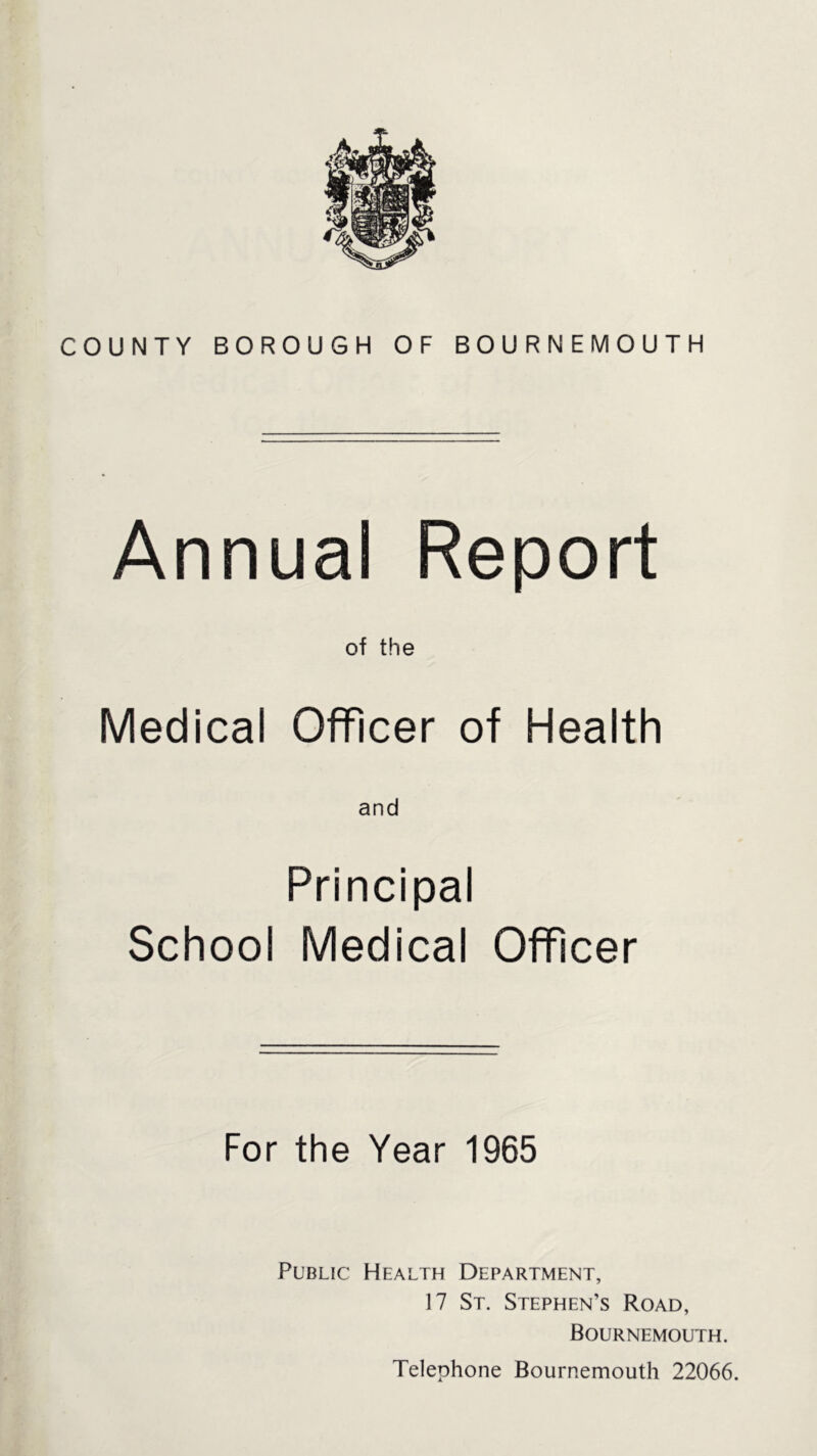 COUNTY BOROUGH OF BOURNEMOUTH Annual Report of the Medical Officer of Health and Principal School Medical Officer For the Year 1965 Public Health Department, 17 St. Stephen’s Road, Bournemouth. Telephone Bournemouth 22066.