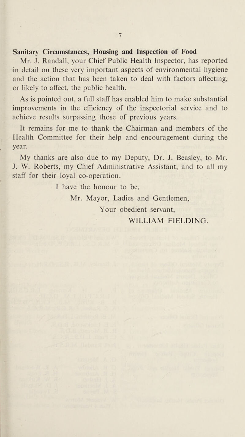 Sanitary Circumstances, Housing and Inspection of Food Mr. J. Randall, your Chief Public Health Inspector, has reported in detail on these very important aspects of environmental hygiene and the action that has been taken to deal with factors affecting, or likely to affect, the public health. As is pointed out, a full staff has enabled him to make substantial improvements in the efficiency of the inspectorial service and to achieve results surpassing those of previous years. It remains for me to thank the Chairman and members of the Health Committee for their help and encouragement during the year. My thanks are also due to my Deputy, Dr. J. Beasley, to Mr. J. W. Roberts, my Chief Administrative Assistant, and to all my staff for their loyal co-operation. I have the honour to be, Mr. Mayor, Ladies and Gentlemen, Your obedient servant, WILLIAM FIELDING.