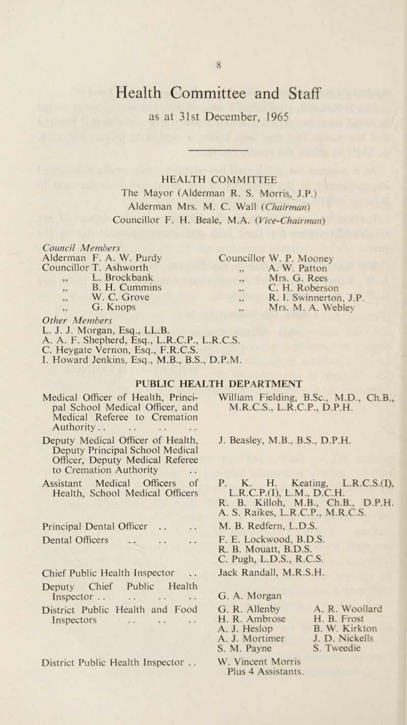 Health Committee and Staff as at 31st December, 1965 HEALTH COMMITTEE The Mayor (Alderman R. S. Morris, J.P.) Alderman Mrs. M. C. Wall {Chairman) Councillor F. H. Beale, M.A. {Vice-Chairman) Council Members Alderman F. A. W. Purdy Councillor T, Ashworth ,, L. Brockbank „ B. H. Cummins „ W. C. Grove „ G. Knops Councillor W. P. Mooney ,, A. W. Patton ,, Mrs. G. Rees C. H. Roberson ,. R. 1. Swinnerton, J.P. ,, Mrs. M. A. Webley Other Members L. J. J. Morgan, Esq., LL.B. A. A. F. Shepherd, Esq., L.R.C.P., L.R.C.S. C. Heygate Vernon, Esq., F.R.C.S. I. Howard Jenkins, Esq., M.B., B.S., D.P.M. PUBLIC HEALTH DEPARTMENT Medical Officer of Health, Princi- pal School Medical Officer, and Medical Referee to Cremation Authority.. Deputy Medical Officer of Health, Deputy Principal School Medical Officer, Deputy Medical Referee to Cremation Authority Assistant Medical Officers of Health, School Medical Officers Principal Dental Officer Dental Officers Chief Public Health Inspector Deputy Chief Public Health Inspector .. District Public Health and Food Inspectors District Public Health Inspector ., William Fielding, B.Sc., M.D., Ch.B., M.R.C.S., L.R.C.P., D.P.H. J. Beasley, M.B., B.S., D.P.H. P. K. H. Keating, L.R.C.S.(I), L.R.C.P.(l), L.M., D.C.H. R. B. Killoh, M.B., Ch.B., D.P.H. A. S. Raikes, L.R.C.P., M.R.C.S. M. B. Redfern, L.D.S. F. E. Lockwood, B.D.S. R. B. Mouatt, B.D.S, C. Pugh, L.D.S., R.C.S. Jack Randall, M.R.S.H. G. A. Morgan G. R. Allenby H. R, Ambrose A. J. Heslop A. J. Mortimer S. M. Payne W. Vincent Morris Plus 4 Assistants. A. R. Woollard H. B. Frost B. W. Kirkton J, D. Nickells S. Tweed ie