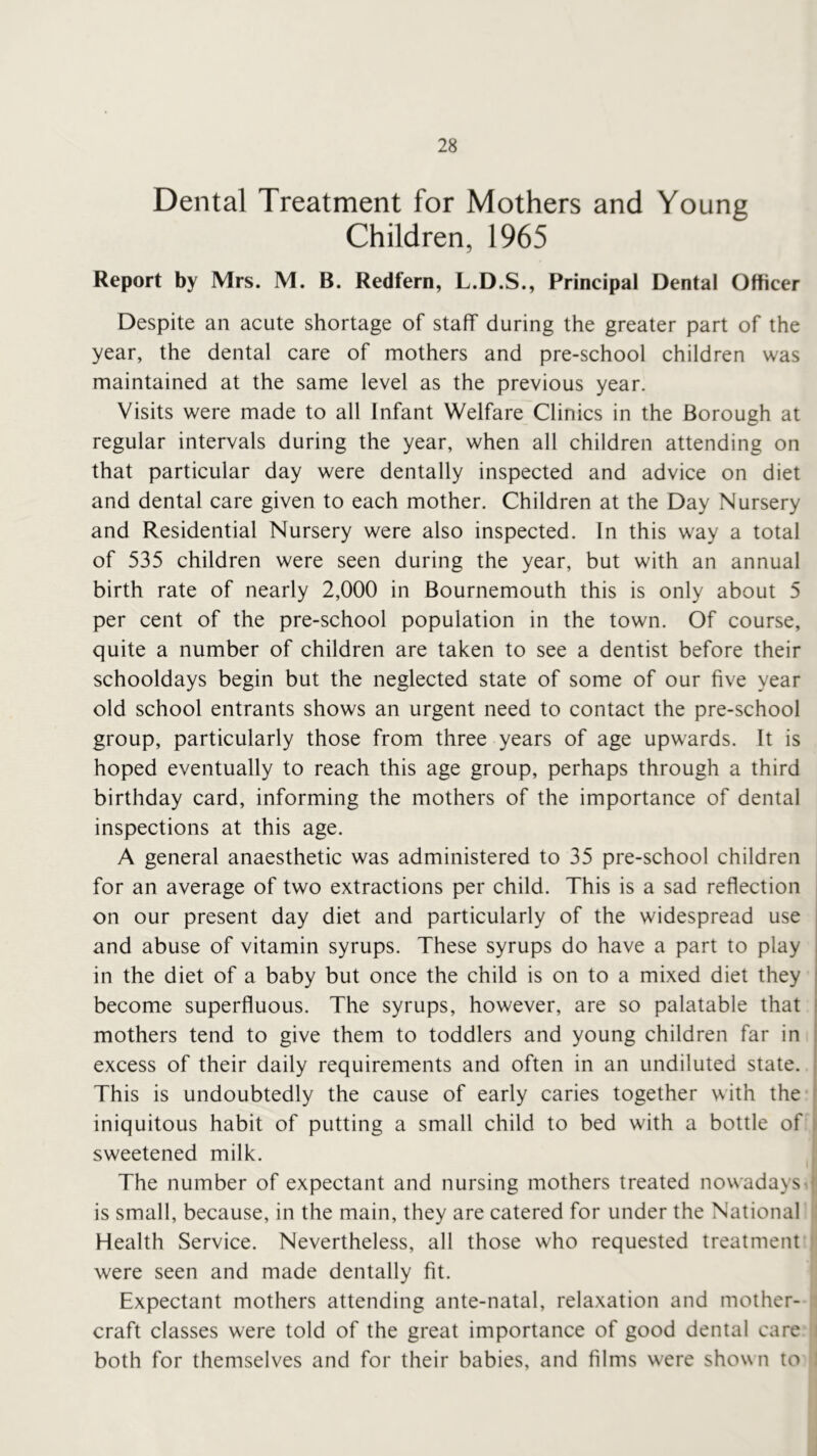 Dental Treatment for Mothers and Young Children, 1965 Report by Mrs. M. B. Redfern, L.D.S., Principal Dental Officer Despite an acute shortage of staff during the greater part of the year, the dental care of mothers and pre-school children was maintained at the same level as the previous year. Visits were made to all Infant Welfare Clinics in the Borough at regular intervals during the year, when all children attending on that particular day were dentally inspected and advice on diet and dental care given to each mother. Children at the Day Nursery and Residential Nursery were also inspected. In this way a total of 535 children were seen during the year, but with an annual birth rate of nearly 2,000 in Bournemouth this is only about 5 per cent of the pre-school population in the town. Of course, quite a number of children are taken to see a dentist before their schooldays begin but the neglected state of some of our five year old school entrants shows an urgent need to contact the pre-school group, particularly those from three years of age upwards. It is hoped eventually to reach this age group, perhaps through a third birthday card, informing the mothers of the importance of dental inspections at this age. A general anaesthetic was administered to 35 pre-school children for an average of two extractions per child. This is a sad reflection on our present day diet and particularly of the widespread use and abuse of vitamin syrups. These syrups do have a part to play in the diet of a baby but once the child is on to a mixed diet they become superfluous. The syrups, however, are so palatable that mothers tend to give them to toddlers and young children far in excess of their daily requirements and often in an undiluted state. This is undoubtedly the cause of early caries together with the* iniquitous habit of putting a small child to bed with a bottle of ^ sweetened milk. i The number of expectant and nursing mothers treated nowadays.! is small, because, in the main, they are catered for under the National : Health Service. Nevertheless, all those who requested treatment ' were seen and made dentally fit. Expectant mothers attending ante-natal, relaxation and mother- craft classes were told of the great importance of good dental care i both for themselves and for their babies, and films were shown to i