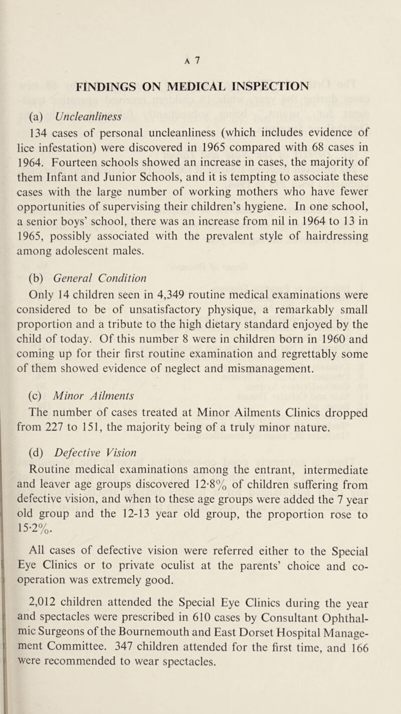 FINDINGS ON MEDICAL INSPECTION (a) UncleanJiness 134 cases of personal uncleanliness (which includes evidence of lice infestation) were discovered in 1965 compared with 68 cases in 1964. Fourteen schools showed an increase in cases, the majority of them Infant and Junior Schools, and it is tempting to associate these cases with the large number of working mothers who have fewer opportunities of supervising their children’s hygiene. In one school, a senior boys’ school, there was an increase from nil in 1964 to 13 in 1965, possibly associated with the prevalent style of hairdressing among adolescent males. (b) General Condition Only 14 children seen in 4,349 routine medical examinations were considered to be of unsatisfactory physique, a remarkably small proportion and a tribute to the high dietary standard enjoyed by the child of today. Of this number 8 were in children born in 1960 and coming up for their first routine examination and regrettably some of them showed evidence of neglect and mismanagement. (c) Minor Ailments The number of cases treated at Minor Ailments Clinics dropped from 227 to 151, the majority being of a truly minor nature. (d) Defective Vision Routine medical examinations among the entrant, intermediate and leaver age groups discovered 12*8% of children suffering from defective vision, and when to these age groups were added the 7 year old group and the 12-13 year old group, the proportion rose to 15-2%. \ All cases of defective vision were referred either to the Special I Eye Clinics or to private oculist at the parents’ choice and co- ll operation was extremely good. 2,012 children attended the Special Eye Clinics during the year and spectacles were prescribed in 610 cases by Consultant Ophthal- mic Surgeons of the Bournemouth and East Dorset Hospital Manage- ment Committee. 347 children attended for the first time, and 166 were recommended to wear spectacles.