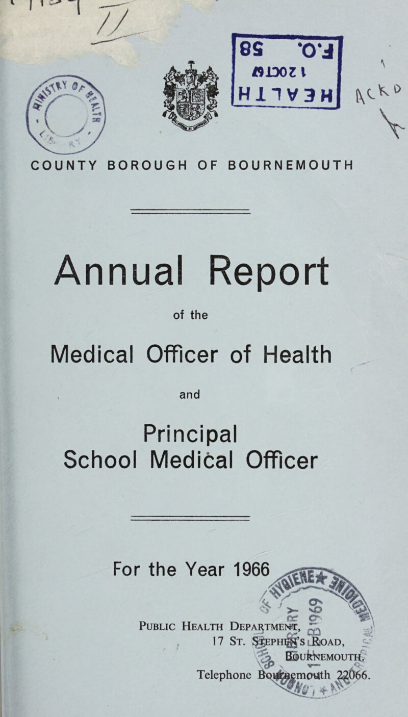 COUNTY BORO UGH OF 8S •0*J «1D0ZI H11V3H BOURNEMOUTH Annual Report of the Medical Officer of Health and Principal School Medical Officer For the Year 1966 O ' >. vO ^ re* Public Health Department, 17 St. lRoad, BoukkEMOUTH? Telephone s r- mouth ^666.