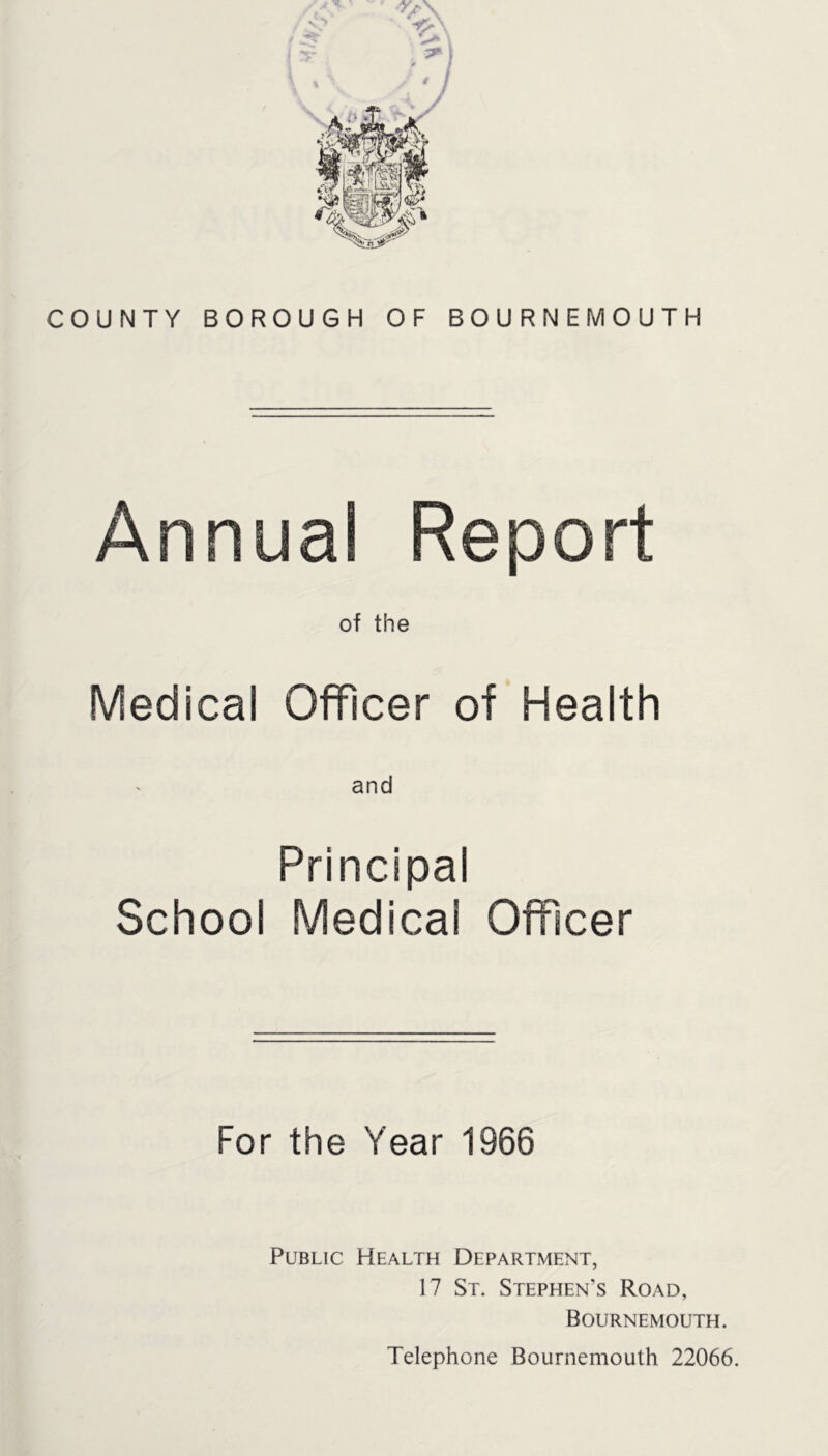 COUNTY BOROUGH OF BOURNEMOUTH Annual Report of the Medical Officer of Health and Principal School Medical Officer For the Year 1966 Public Health Department, 17 St. Stephen’s Road, Bournemouth. Telephone Bournemouth 22066.