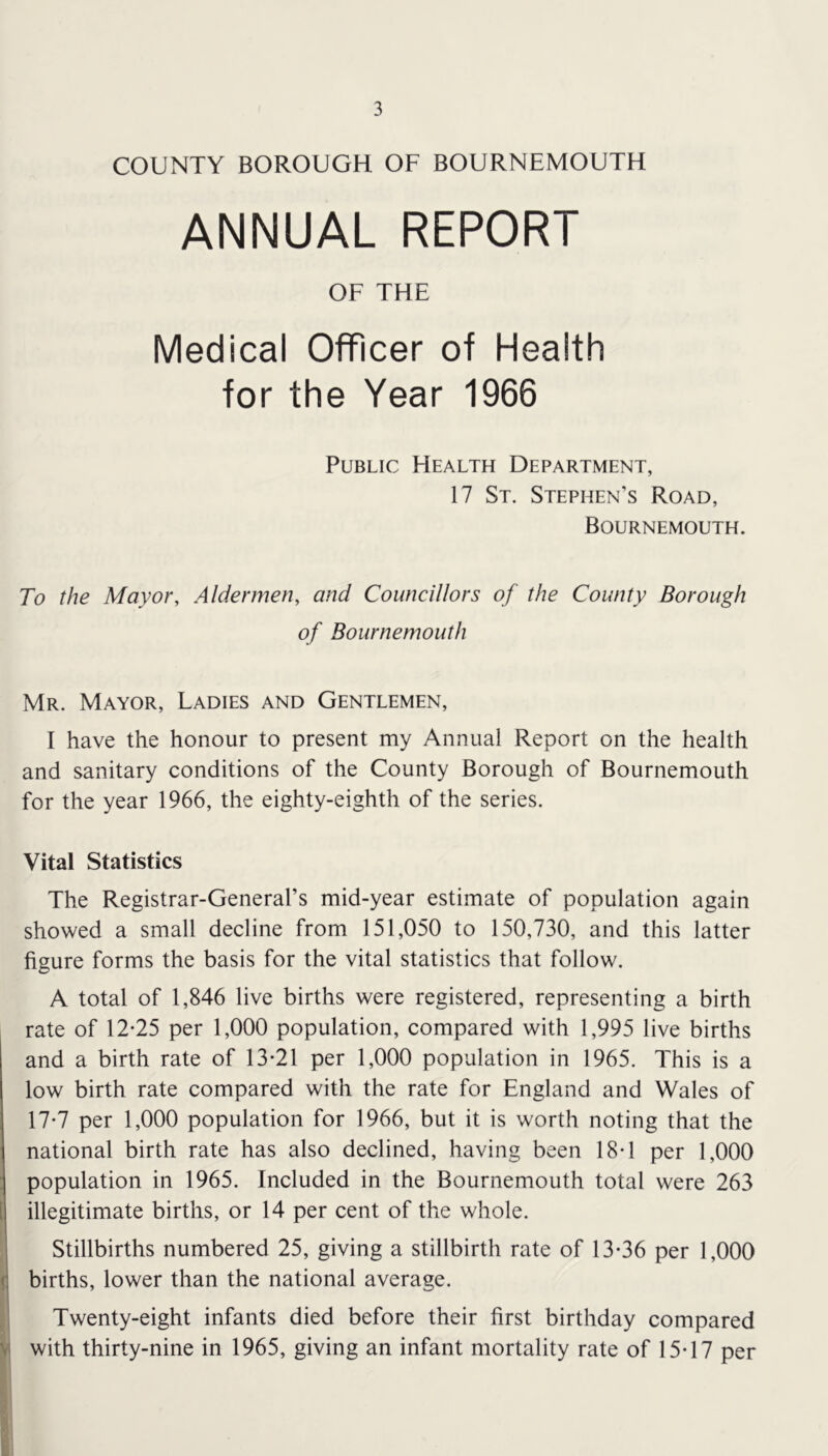 COUNTY BOROUGH OF BOURNEMOUTH ANNUAL REPORT OF THE Medical Officer of Health for the Year 1966 Public Health Department, 17 St. Stephen’s Road, Bournemouth. To the Mayor, Aldermen, and Councillors of the County Borough of Bournemouth Mr. Mayor, Ladies and Gentlemen, I have the honour to present my Annual Report on the health and sanitary conditions of the County Borough of Bournemouth for the year 1966, the eighty-eighth of the series. Vital Statistics The Registrar-General’s mid-year estimate of population again showed a small decline from 151,050 to 150,730, and this latter figure forms the basis for the vital statistics that follow. A total of 1,846 live births were registered, representing a birth rate of 12*25 per 1,000 population, compared with 1,995 live births and a birth rate of 13*21 per 1,000 population in 1965. This is a low birth rate compared with the rate for England and Wales of 17*7 per 1,000 population for 1966, but it is worth noting that the national birth rate has also declined, having been 18*1 per 1,000 population in 1965. Included in the Bournemouth total were 263 [ illegitimate births, or 14 per cent of the whole. * Stillbirths numbered 25, giving a stillbirth rate of 13*36 per 1,000 (: births, lower than the national average. ^'1 Twenty-eight infants died before their first birthday compared with thirty-nine in 1965, giving an infant mortality rate of 15*17 per H