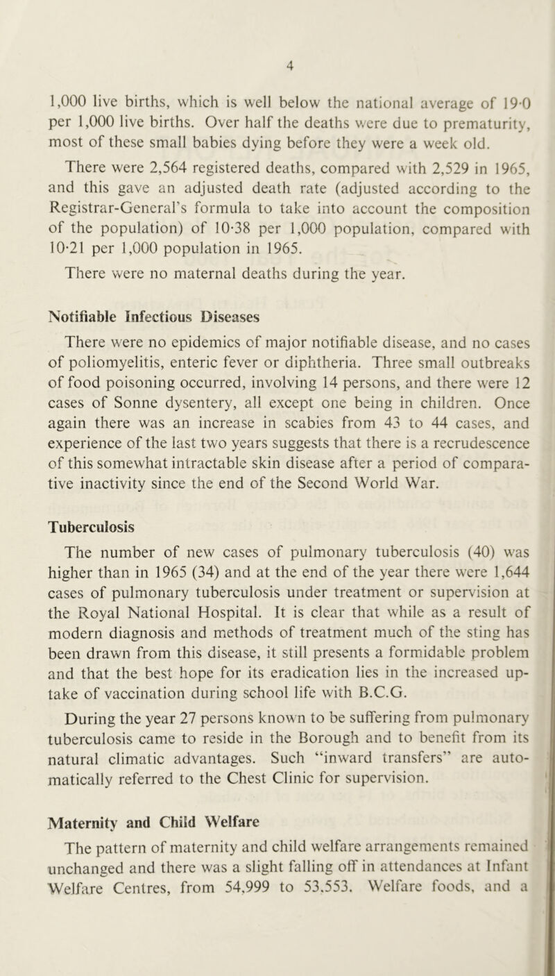 1,000 live births, which is well below the national average of 19-0 per 1,000 live births. Over half the deaths v/ere due to prematurity, most of these small babies dying before they were a week old. There were 2,564 registered deaths, compared with 2,529 in 1965, and this gave an adjusted death rate (adjusted according to the Registrar-General’s formula to take into account the composition of the population) of 10-38 per 1,000 population, compared with 10-21 per 1,000 population in 1965. There were no maternal deaths during the year. Notifiable Infectious Diseases There were no epidemics of major notifiable disease, and no cases of poliomyelitis, enteric fever or diphtheria. Three small outbreaks of food poisoning occurred, involving 14 persons, and there were 12 cases of Sonne dysentery, all except one being in children. Once again there was an increase in scabies from 43 to 44 cases, and experience of the last two years suggests that there is a recrudescence of this somewhat intractable skin disease after a period of compara- tive inactivity since the end of the Second World War. Tuberculosis The number of new cases of pulmonary tuberculosis (40) was higher than in 1965 (34) and at the end of the year there were 1,644 cases of pulmonary tuberculosis under treatment or supervision at the Royal National Hospital. It is clear that while as a result of modern diagnosis and methods of treatment much of the sting has been drawn from this disease, it still presents a formidable problem and that the best hope for its eradication lies in the increased up- take of vaccination during school life with B.C.G. During the year 27 persons known to be suffering from pulmonary tuberculosis came to reside in the Borough and to benefit from its natural climatic advantages. Such “inward transfers” are auto- matically referred to the Chest Clinic for supervision. Maternity and Child Welfare The pattern of maternity and child welfare arrangements remained unchanged and there was a slight falling off in attendances at Infant Welfare Centres, from 54,999 to 53.553. Welfare foods, and a