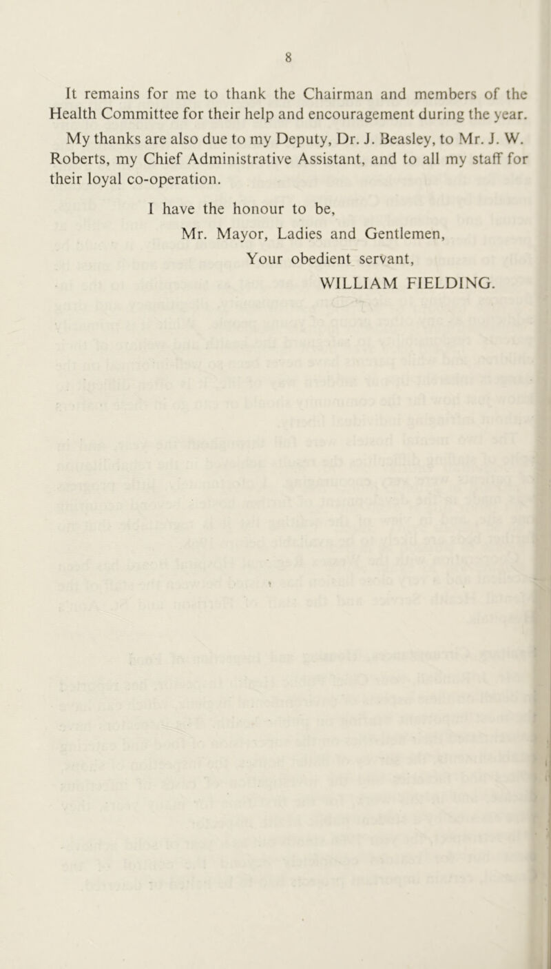 It remains for me to thank the Chairman and members of the Health Committee for their help and encouragement during the year. My thanks are also due to my Deputy, Dr. J. Beasley, to Mr. J. W. Roberts, my Chief Administrative Assistant, and to all my stalf for their loyal co-operation. 1 have the honour to be, Mr. Mayor, Ladies and Gentlemen, Your obedient, servant, WILLIAM FIELDING.