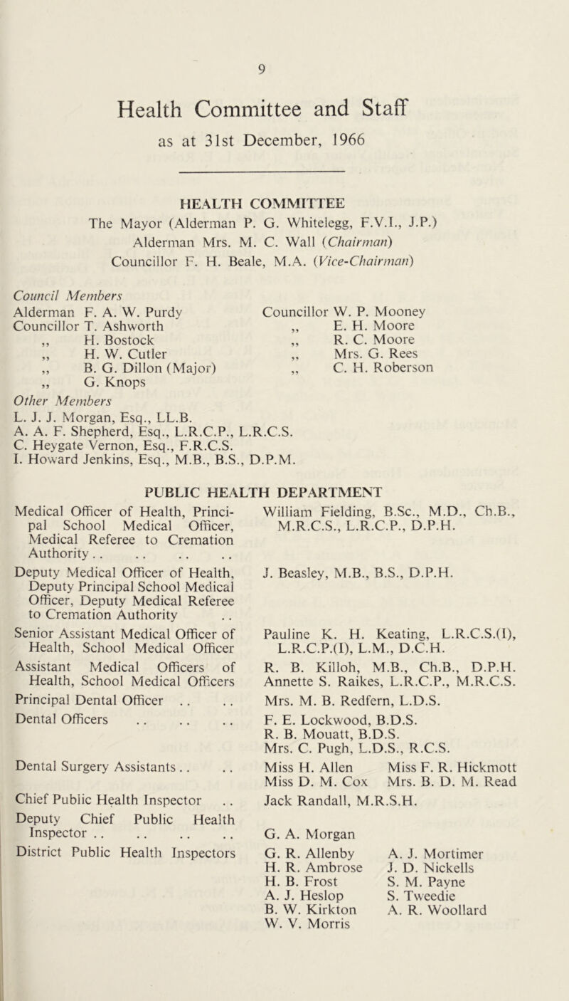 Health Committee and Staff as at 31st December, 1966 HEALTH COMMITTEE The Mayor (Alderman P. G. Whitelegg, F.V.L, J.P.) Alderman Mrs. M. C. Wall {Chairman) Councillor F. H. Beale, M.A. (Vice-Chairman) Council Members Alderman F. A. W. Purdy Councillor T. Ashworth ,, H. Bostock „ H. W. Cutler ,, B. G. Dillon (Major) ,, G. Knops Other Members Councillor W. P. Mooney ,, E. H. Moore ,, R. C. Moore „ Mrs. G. Rees „ C. H. Roberson L. J. J. Morgan, Esq., LL.B. A. A. F. Shepherd, Esq., L.R.C.P., L.R.C.S. C. Heygate Vernon, Esq., F.R.C.S. I. Howard Jenkins, Esq., M.B., B.S., D.P.M. PUBLIC HEALTH DEPARTMENT Medical Officer of Health, Princi- pal School Medical Officer, Medical Referee to Cremation Authority .. Deputy Medical Officer of Health, Deputy Principal School Medical Officer, Deputy Medical Referee to Cremation Authority Senior Assistant Medical Officer of Health, School Medical Officer Assistant Medical Officers of Health, School Medical Officers Principal Dental Officer .. Dental Officers Dental Surgery Assistants .. Chief Public Health Inspector Deputy Chief Public Health Inspector District Public Health Inspectors William Fielding, B.Sc., M.D., Ch.B., M.R.C.S., L.R.C.P., D.P.H. J. Beasley, M.B., B.S., D.P.H. Pauline K. H. Keating, L.R.C.S.(l), L.R.C.P.(I), L.M., D.C.H. R. B. Killoh, M.B., Ch.B., D.P.H. Annette S. Raikes, L.R.C.P., M.R.C.S. Mrs. M. B. Redfern, L.D.S. F. E. Lockwood, B.D.S. R. B. Mouatt, B.D.S. Mrs. C. Pugh, L.D.S., R.C.S. Miss H. Allen Miss F. R. Hickmott Miss D. M. Cox Mrs. B. D. M. Read Jack Randall, M.R.S.H. G. A. Morgan G. R. Allenby H. R. Ambrose H. B. Frost A. J. Heslop B. W. Kirkton W. V. Morris A. J. Mortimer J. D. Nickells S. M. Payne S. Tweed ie A. R. Woollard