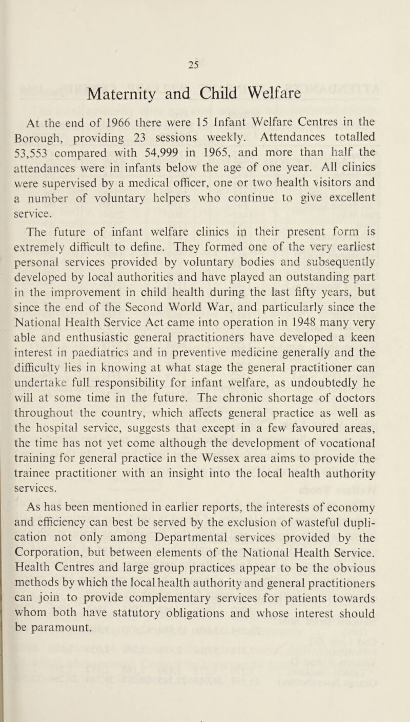 Maternity and Child Welfare At the end of 1966 there were 15 Infant Welfare Centres in the Borough, providing 23 sessions weekly. Attendances totalled 53,553 compared with 54,999 in 1965, and more than half the attendances were in infants below the age of one year. All clinics were supervised by a medical officer, one or two health visitors and a number of voluntary helpers who continue to give excellent service. The future of infant welfare clinics in their present form is extremely difficult to define. They formed one of the very earliest personal services provided by voluntary bodies and subsequently developed by local authorities and have played an outstanding part in the improvement in child health during the last fifty years, but since the end of the Second World War, and particularly since the National Health Service Act came into operation in 1948 many very able and enthusiastic general practitioners have developed a keen interest in paediatrics and in preventive medicine generally and the difficulty lies in knowing at what stage the general practitioner can undertake full responsibility for infant welfare, as undoubtedly he will at some time in the future. The chronic shortage of doctors throughout the country, which affects general practice as well as the hospital service, suggests that except in a few favoured areas, the time has not yet come although the development of vocational training for general practice in the Wessex area aims to provide the trainee practitioner with an insight into the local health authority services. As has been mentioned in earlier reports, the interests of economy and efficiency can best be served by the exclusion of wasteful dupli- cation not only among Departmental services provided by the Corporation, but between elements of the National Health Service. Health Centres and large group practices appear to be the obvious methods by which the local health authority and general practitioners can join to provide complementary services for patients towards whom both have statutory obligations and whose interest should be paramount.