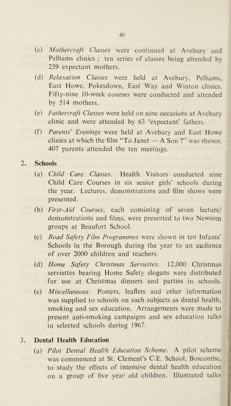 (c) Mothercraft Classes were continued at Avebury and Pelhams clinics ; ten series of classes being attended by 239 expectant mothers. (d) Relaxation Classes were held at Avebury, Pelhams, East Howe, Pokesdown, East Way and Winton clinics. Fifty-nine 10-week courses were conducted and attended by 514 mothers. (e) Fathercraft Classes were held on nine occasions at Avebury clinic and were attended by 63 ‘expectant’ fathers. (f) Parents' Evenings were held at Avebury and East Howe clinics at which the film “To Janet — A Son ?” was shown. 407 parents attended the ten meetings. 2. Schools (a) Child Care Classes. Health Visitors conducted nine Child Care Courses in six senior girls’ schools during the year. Lectures, demonstrations and film shows were presented. (b) First-Aid Courses, each consisting of seven lecture/ demonstrations and films, were presented to two Newsom groups at Beaufort School. (c) Road Safety Film Programmes were shown in ten Infants’ Schools in the Borough during the year to an audience of over 2000 children and teachers. (d) Home Safety Christmas Serviettes. 12,000 Christmas serviettes bearing Home Safety slogans were distributed for use at Christmas dinners and parties in schools. (e) Miscellaneous. Posters, leaflets and other information was supplied to schools on such subjects as dental health, smoking and sex education. Arrangements were made to present anti-smoking campaigns and sex education talks in selected schools during 1967. 3. Dental Health Education (a) Pilot Dental Health Education Scheme. A pilot scheme was commenced at St. Clement’s C.E. School, Boscombe, to study the effects of intensive dental health education on a group of five year old children. Illustrated talks