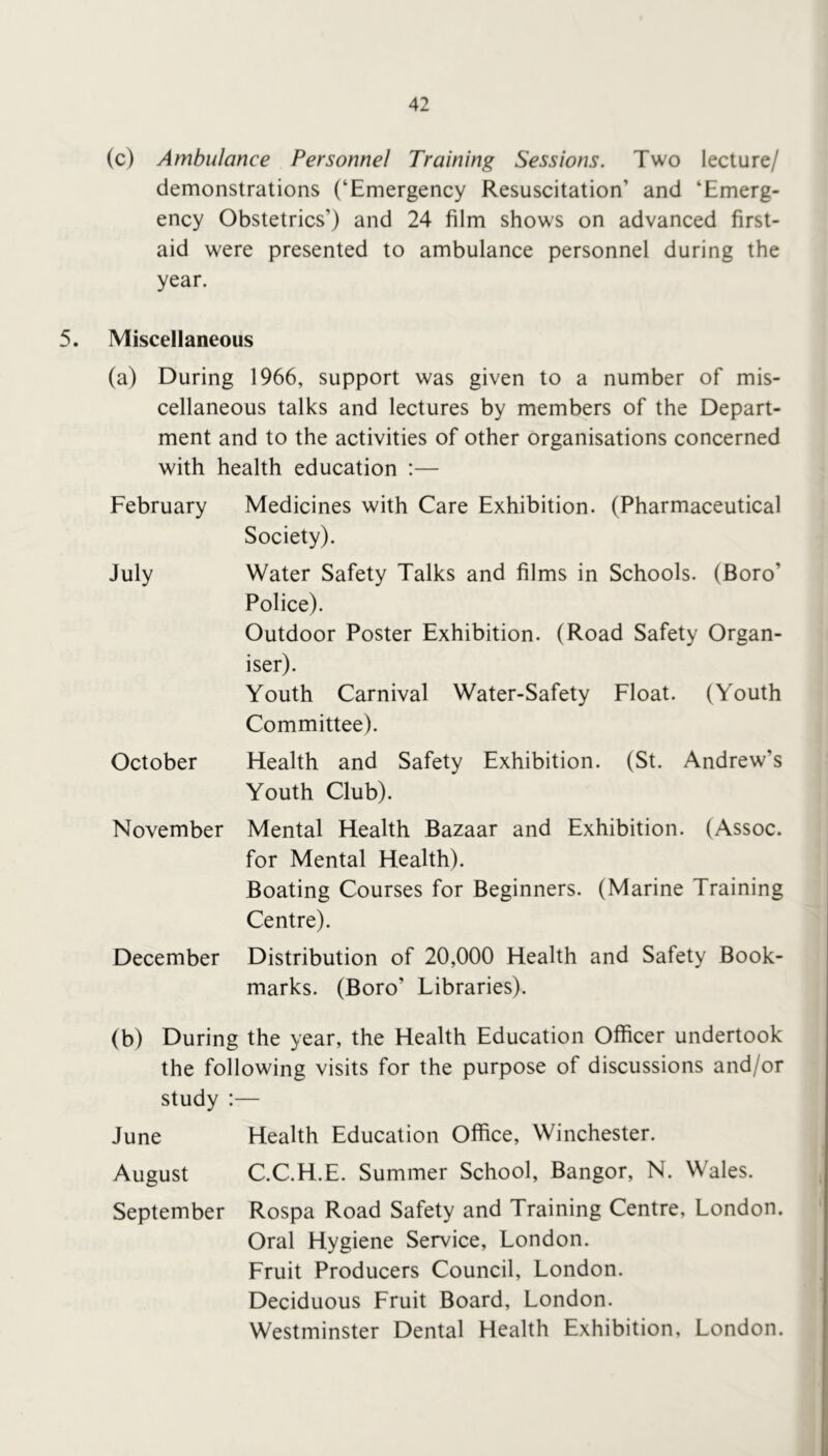 (c) Ambulance Personnel Training Sessions. Two lecture/ demonstrations (‘Emergency Resuscitation’ and ‘Emerg- ency Obstetrics’) and 24 film shows on advanced first- aid were presented to ambulance personnel during the year. 5. Miscellaneous (a) During 1966, support was given to a number of mis- cellaneous talks and lectures by members of the Depart- ment and to the activities of other organisations concerned with health education :— February Medicines with Care Exhibition. (Pharmaceutical Society). July Water Safety Talks and films in Schools. (Boro’ Police). Outdoor Poster Exhibition. (Road Safety Organ- iser). Youth Carnival Water-Safety Float. (Youth Committee). October Health and Safety Exhibition. (St. Andrew’s Youth Club). November Mental Health Bazaar and Exhibition. (Assoc, for Mental Health). Boating Courses for Beginners. (Marine Training Centre). December Distribution of 20,000 Health and Safety Book- marks. (Boro’ Libraries). (b) During the year, the Health Education Officer undertook the following visits for the purpose of discussions and/or study :— June Health Education Office, Winchester. August C.C.H.E. Summer School, Bangor, N. Wales. September Rospa Road Safety and Training Centre, London. Oral Hygiene Service, London. Fruit Producers Council, London. Deciduous Fruit Board, London. Westminster Dental Health Exhibition, London.