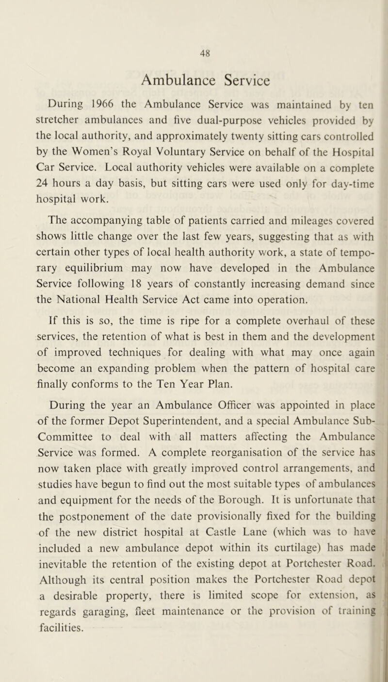 Ambulance Service During 1966 the Ambulance Service was maintained by ten stretcher ambulances and five dual-purpose vehicles provided by the local authority, and approximately twenty sitting cars controlled by the Women’s Royal Voluntary Service on behalf of the Hospital Car Service. Local authority vehicles were available on a complete 24 hours a day basis, but sitting cars were used only for day-time hospital work. The accompanying table of patients carried and mileages covered shows little change over the last few years, suggesting that as with certain other types of local health authority work, a state of tempo- rary equilibrium may now have developed in the Ambulance Service following 18 years of constantly increasing demand since the National Health Service Act came into operation. If this is so, the time is ripe for a complete overhaul of these services, the retention of what is best in them and the development of improved techniques for dealing with what may once again become an expanding problem when the pattern of hospital care finally conforms to the Ten Year Plan. During the year an Ambulance Officer was appointed in place of the former Depot Superintendent, and a special Ambulance Sub- Committee to deal with all matters affecting the Ambulance Service was formed. A complete reorganisation of the service has now taken place with greatly improved control arrangements, and studies have begun to find out the most suitable types of ambulances and equipment for the needs of the Borough. It is unfortunate that the postponement of the date provisionally fixed for the building of the new district hospital at Castle Lane (which was to have included a new ambulance depot within its curtilage) has made inevitable the retention of the existing depot at Portchester Road. Although its central position makes the Portchester Road depot a desirable property, there is limited scope for extension, as regards garaging, fleet maintenance or the provision of training facilities.