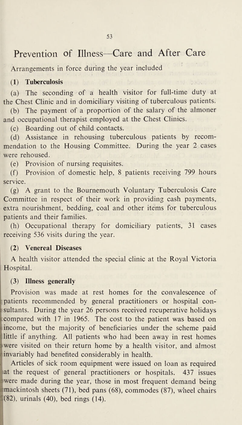 Prevention of Illness—Care and After Care Arrangements in force during the year included (1) Tuberculosis (a) The seconding of a health visitor for full-time duty at the Chest Clinic and in domiciliary visiting of tuberculous patients. (b) The payment of a proportion of the salary of the almoner and occupational therapist employed at the Chest Clinics. (c) Boarding out of child contacts. (d) Assistance in rehousing tuberculous patients by recom- mendation to the Housing Committee. During the year 2 cases were rehoused. (e) Provision of nursing requisites. (f) Provision of domestic help, 8 patients receiving 799 hours service. (g) A grant to the Bournemouth Voluntary Tuberculosis Care Committee in respect of their work in providing cash payments, extra nourishment, bedding, coal and other items for tuberculous patients and their families. (h) Occupational therapy for domiciliary patients, 31 cases receiving 536 visits during the year. (2) Venereal Diseases A health visitor attended the special clinic at the Royal Victoria Hospital. (3) Illness generally Provision was made at rest homes for the convalescence of patients recommended by general practitioners or hospital con- sultants. During the year 26 persons received recuperative holidays compared with 17 in 1965. The cost to the patient was based on income, but the majority of beneficiaries under the scheme paid little if anything. All patients who had been away in rest homes were visited on their return home by a health visitor, and almost invariably had benefited considerably in health. Articles of sick room equipment were issued on loan as required at the request of general practitioners or hospitals. 437 issues were made during the year, those in most frequent demand being mackintosh sheets (71), bed pans (68), commodes (87), wheel chairs S(82), urinals (40), bed rings (14).