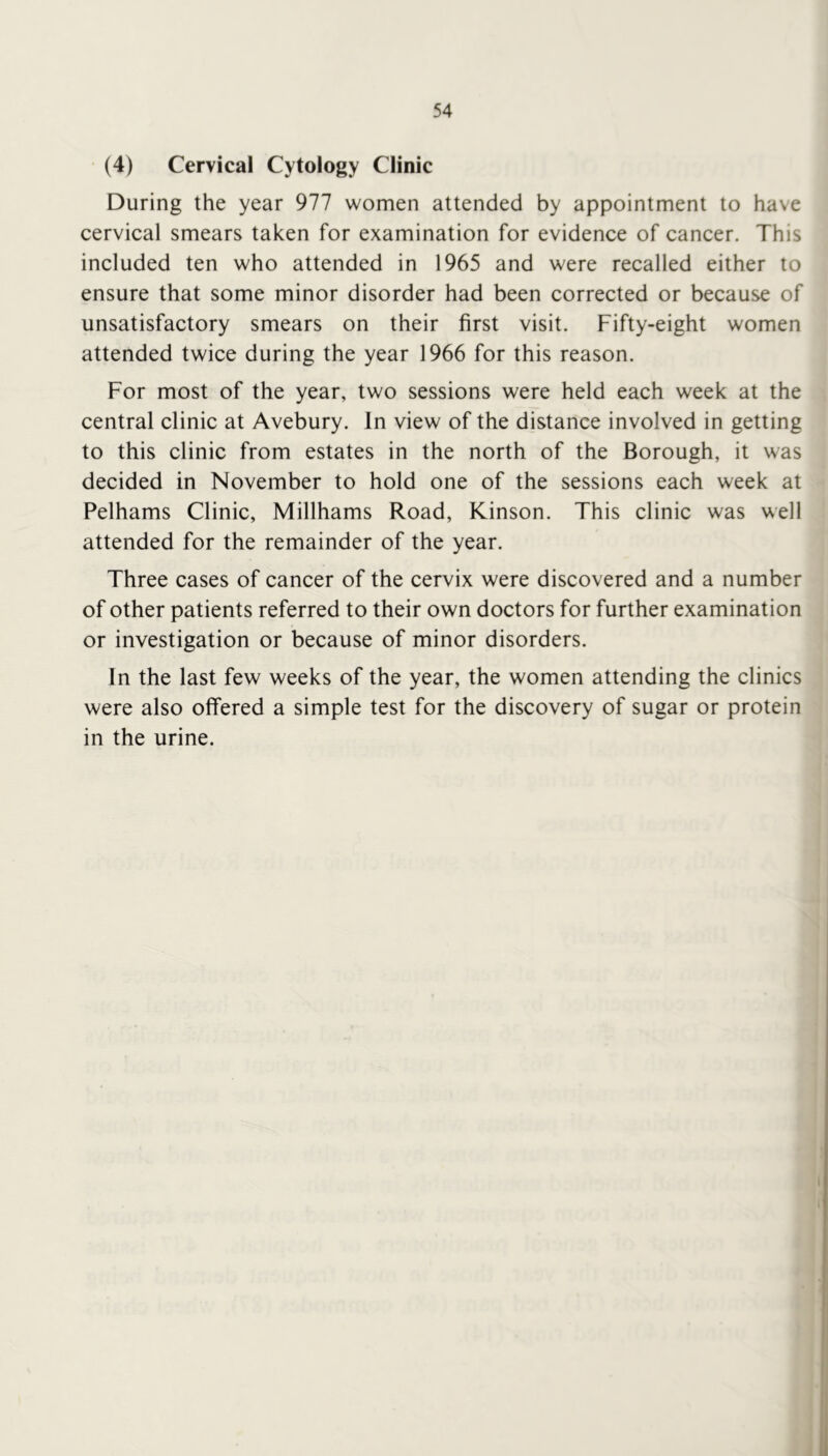 (4) Cervical Cytology Clinic During the year 977 women attended by appointment to have cervical smears taken for examination for evidence of cancer. This included ten who attended in 1965 and were recalled either to ensure that some minor disorder had been corrected or because of unsatisfactory smears on their first visit. Fifty-eight women attended twice during the year 1966 for this reason. For most of the year, two sessions were held each week at the central clinic at Avebury. In view of the distance involved in getting to this clinic from estates in the north of the Borough, it was decided in November to hold one of the sessions each week at Pelhams Clinic, Millhams Road, Kinson. This clinic was well attended for the remainder of the year. Three cases of cancer of the cervix were discovered and a number of other patients referred to their own doctors for further examination or investigation or because of minor disorders. In the last few weeks of the year, the women attending the clinics were also offered a simple test for the discovery of sugar or protein in the urine.