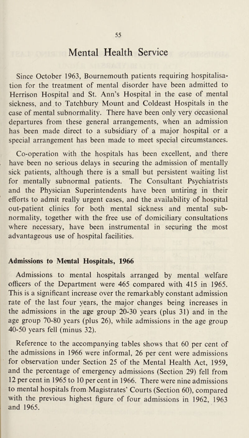 Mental Health Service Since October 1963, Bournemouth patients requiring hospitalisa- tion for the treatment of mental disorder have been admitted to Herrison Hospital and St. Ann’s Hospital in the case of mental sickness, and to Tatchbury Mount and Coldeast Hospitals in the case of mental subnormality. There have been only very occasional departures from these general arrangements, when an admission has been made direct to a subsidiary of a major hospital or a special arrangement has been made to meet special circumstances. Co-operation with the hospitals has been excellent, and there have been no serious delays in securing the admission of mentally sick patients, although there is a small but persistent waiting list for mentally subnormal patients. The Consultant Psychiatrists and the Physician Superintendents have been untiring in their efforts to admit really urgent cases, and the availability of hospital out-patient clinics for both mental sickness and mental sub- normality, together with the free use of domiciliary consultations where necessary, have been instrumental in securing the most advantageous use of hospital facilities. Admissions to Mental Hospitals, 1966 Admissions to mental hospitals arranged by mental welfare officers of the Department were 465 compared with 415 in 1965. This is a significant increase over the remarkably constant admission rate of the last four years, the major changes being increases in the admissions in the age group 20-30 years (plus 31) and in the age group 70-80 years (plus 26), while admissions in the age group 40-50 years fell (minus 32). Reference to the accompanying tables shows that 60 per cent of the admissions in 1966 were informal, 26 per cent were admissions for observation under Section 25 of the Mental Health Act, 1959, and the percentage of emergency admissions (Section 29) fell from 12 per cent in 1965 to 10 per cent in 1966. There were nine admissions to mental hospitals from Magistrates’ Courts (Section 60), compared with the previous highest figure of four admissions in 1962, 1963 and 1965.