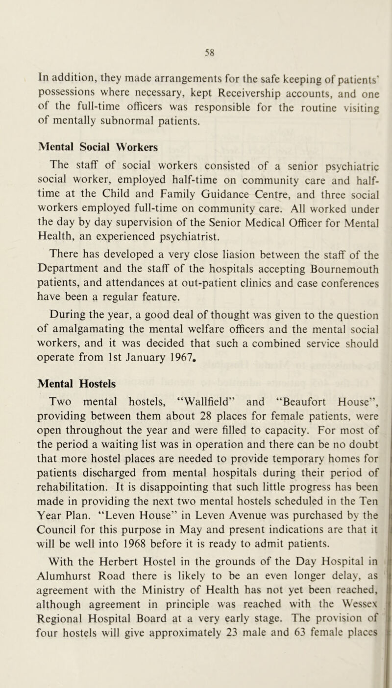 In addition, they made arrangements for the safe keeping of patients’ possessions where necessary, kept Receivership accounts, and one of the full-time officers was responsible for the routine visiting of mentally subnormal patients. Mental Social Workers The staff of social workers consisted of a senior psychiatric social worker, employed half-time on community care and half- time at the Child and Family Guidance Centre, and three social workers employed full-time on community care. All worked under the day by day supervision of the Senior Medical Officer for Mental Health, an experienced psychiatrist. There has developed a very close liasion between the staff of the Department and the staff of the hospitals accepting Bournemouth patients, and attendances at out-patient clinics and case conferences have been a regular feature. During the year, a good deal of thought was given to the question of amalgamating the mental welfare officers and the mental social workers, and it was decided that such a combined service should operate from 1st January 1967. Mental Hostels Two mental hostels, “Wallfield” and “Beaufort House”, providing between them about 28 places for female patients, were open throughout the year and were filled to capacity. For most of the period a waiting list was in operation and there can be no doubt that more hostel places are needed to provide temporary homes for patients discharged from mental hospitals during their period of rehabilitation. It is disappointing that such little progress has been made in providing the next two mental hostels scheduled in the Ten Year Plan. “Leven House” in Leven Avenue was purchased by the Council for this purpose in May and present indications are that it will be well into 1968 before it is ready to admit patients. With the Herbert Hostel in the grounds of the Day Hospital in Alumhurst Road there is likely to be an even longer delay, as agreement with the Ministry of Health has not yet been reached, although agreement in principle was reached with the Wessex Regional Hospital Board at a very early stage. The provision of four hostels will give approximately 23 male and 63 female places