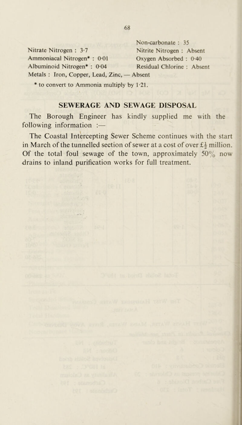Non-carbonate : 35 Nitrate Nitrogen : 3-7 Nitrite Nitrogen : Absent Ammoniacal Nitrogen* : 0*01 Oxygen Absorbed : 0-40 Albuminoid Nitrogen* : 0-04 Residual Chlorine : Absent Metals : Iron, Copper, Lead, Zinc, — Absent * to convert to Ammonia multiply by 1'21. SEWERAGE AND SEWAGE DISPOSAL The Borough Engineer has kindly supplied me with the following information :— The Coastal Intercepting Sewer Scheme continues with the start in March of the tunnelled section of sewer at a cost of over £| million. Of the total foul sewage of the town, approximately 50% now drains to inland purification works for full treatment.