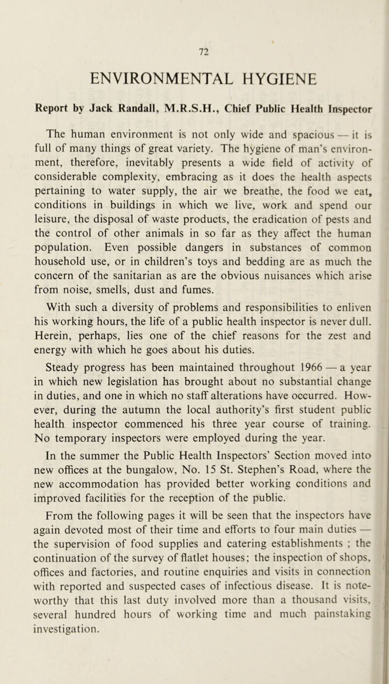 ENVIRONMENTAL HYGIENE Report by Jack Randall, M.R.S.H., Chief Public Health Inspector The human environment is not only wide and spacious — it is full of many things of great variety. The hygiene of man’s environ- ment, therefore, inevitably presents a wide field of activity of considerable complexity, embracing as it does the health aspects pertaining to water supply, the air we breathe, the food we eat, conditions in buildings in which we live, work and spend our leisure, the disposal of waste products, the eradication of pests and the control of other animals in so far as they affect the human population. Even possible dangers in substances of common household use, or in children’s toys and bedding are as much the concern of the sanitarian as are the obvious nuisances which arise from noise, smells, dust and fumes. With such a diversity of problems and responsibilities to enliven his working hours, the life of a public health inspector is never dull. Herein, perhaps, lies one of the chief reasons for the zest and energy with which he goes about his duties. Steady progress has been maintained throughout 1966 — a year in which new legislation has brought about no substantial change in duties, and one in which no staff alterations have occurred. How- ever, during the autumn the local authority’s first student public health inspector commenced his three year course of training. No temporary inspectors were employed during the year. In the summer the Public Health Inspectors’ Section moved into new offices at the bungalow. No. 15 St. Stephen’s Road, where the new accommodation has provided better working conditions and improved facilities for the reception of the public. From the following pages it will be seen that the inspectors have again devoted most of their time and efforts to four main duties — the supervision of food supplies and catering establishments ; the continuation of the survey of flatlet houses; the inspection of shops, offices and factories, and routine enquiries and visits in connection with reported and suspected cases of infectious disease. It is note- worthy that this last duty involved more than a thousand visits, several hundred hours of working time and much painstaking |i investigation. '