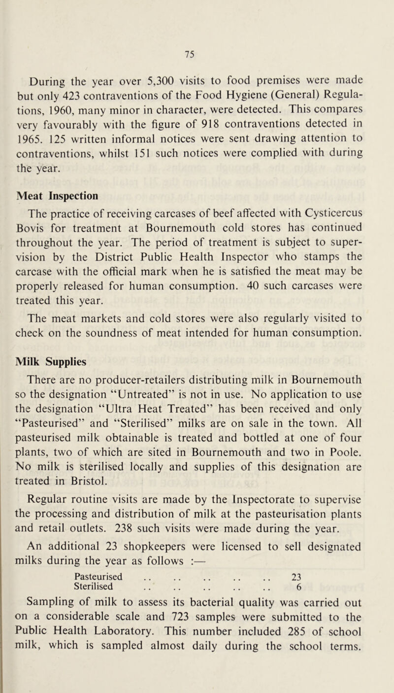 During the year over 5,300 visits to food premises were made but only 423 contraventions of the Food Hygiene (General) Regula- tions, 1960, many minor in character, were detected. This compares very favourably with the figure of 918 contraventions detected in 1965. 125 written informal notices were sent drawing attention to contraventions, whilst 151 such notices were complied with during the year. Meat Inspection The practice of receiving carcases of beef affected with Cysticercus Bovis for treatment at Bournemouth cold stores has continued throughout the year. The period of treatment is subject to super- vision by the District Public Health Inspector who stamps the carcase with the official mark when he is satisfied the meat may be properly released for human consumption. 40 such carcases were treated this year. The meat markets and cold stores were also regularly visited to check on the soundness of meat intended for human consumption. Milk Supplies There are no producer-retailers distributing milk in Bournemouth so the designation “Untreated” is not in use. No application to use the designation “Ultra Heat Treated” has been received and only “Pasteurised” and “Sterilised” milks are on sale in the town. All pasteurised milk obtainable is treated and bottled at one of four plants, two of which are sited in Bournemouth and two in Poole. No milk is sterilised locally and supplies of this designation are treated in Bristol. Regular routine visits are made by the Inspectorate to supervise the processing and distribution of milk at the pasteurisation plants and retail outlets. 238 such visits were made during the year. An additional 23 shopkeepers were licensed to sell designated milks during the year as follows :— Pasteurised .. .. .. .. .. 23 Sterilised 6 Sampling of milk to assess its bacterial quality was carried out on a considerable scale and 723 samples were submitted to the Public Health Laboratory. This number included 285 of school milk, which is sampled almost daily during the school terms.