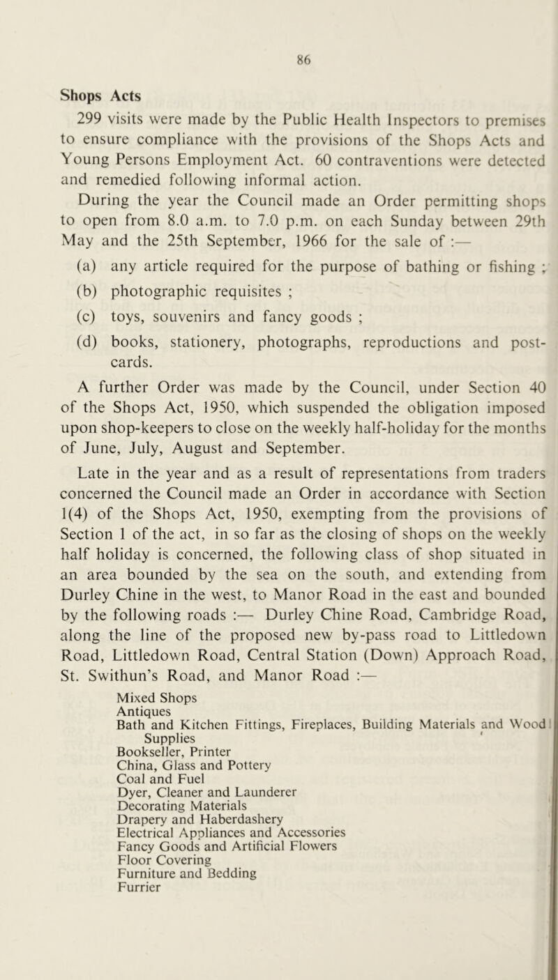 Shops Acts 299 visits were made by the Public Health Inspectors to premises to ensure compliance with the provisions of the Shops Acts and Young Persons Employment Act. 60 contraventions were detected and remedied following informal action. During the year the Council made an Order permitting shops to open from 8.0 a.m. to 7.0 p.m. on each Sunday between 29th May and the 25th September, 1966 for the sale of :— (a) any article required for the purpose of bathing or fishing ; (b) photographic requisites ; (c) toys, souvenirs and fancy goods ; (d) books, stationery, photographs, reproductions and post- cards. A further Order was made by the Council, under Section 40 of the Shops Act, 1950, which suspended the obligation imposed upon shop-keepers to close on the weekly half-holiday for the months of June, July, August and September. Late in the year and as a result of representations from traders concerned the Council made an Order in accordance with Section 1(4) of the Shops Act, 1950, exempting from the provisions of Section 1 of the act, in so far as the closing of shops on the weekly half holiday is concerned, the following class of shop situated in an area bounded by the sea on the south, and extending from Durley Chine in the west, to Manor Road in the east and bounded by the following roads :— Durley Chine Road, Cambridge Road, along the line of the proposed new by-pass road to Littledown Road, Littledown Road, Central Station (Down) Approach Road, St. Swithun’s Road, and Manor Road :— Mixed Shops Antiques Bath and Kitchen Fittings, Fireplaces, Building Materials and Wood! Supplies Bookseller, Printer China, Glass and Pottery Coal and Fuel Dyer, Cleaner and Launderer Decorating Materials Drapery and Haberdashery Electrical Appliances and Accessories Fancy Goods and Artificial Flowers Floor Covering Furniture and Bedding Furrier
