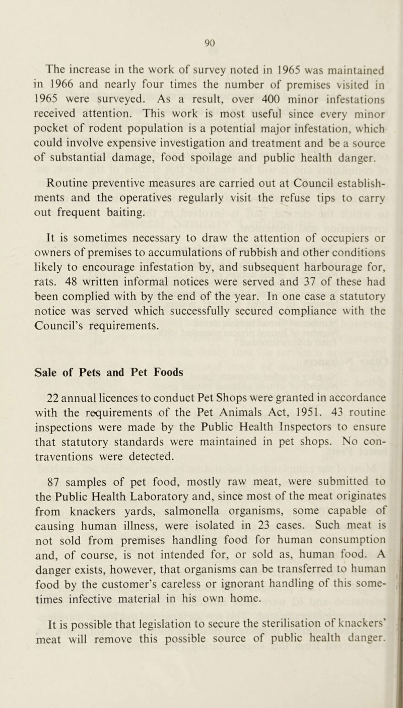 The increase in the work of survey noted in 1965 was maintained in 1966 and nearly four times the number of premises visited in 1965 were surveyed. As a result, over 400 minor infestations received attention. This work is most useful since every minor pocket of rodent population is a potential major infestation, which could involve expensive investigation and treatment and be a source of substantial damage, food spoilage and public health danger. Routine preventive measures are carried out at Council establish- ments and the operatives regularly visit the refuse tips to carry out frequent baiting. It is sometimes necessary to draw the attention of occupiers or owners of premises to accumulations of rubbish and other conditions likely to encourage infestation by, and subsequent harbourage for, rats. 48 written informal notices were served and 37 of these had been complied with by the end of the year. In one case a statutory notice was served which successfully secured compliance with the Council’s requirements. Sale of Pets and Pet Foods 22 annual licences to conduct Pet Shops were granted in accordance with the requirements of the Pet Animals Act, 1951. 43 routine inspections were made by the Public Health Inspectors to ensure that statutory standards were maintained in pet shops. No con- traventions were detected. 87 samples of pet food, mostly raw meat, were submitted to the Public Health Laboratory and, since most of the meat originates from knackers yards, salmonella organisms, some capable of causing human illness, were isolated in 23 cases. Such meat is not sold from premises handling food for human consumption and, of course, is not intended for, or sold as, human food. A danger exists, however, that organisms can be transferred to human food by the customer’s careless or ignorant handling of this some- times infective material in his own home. It is possible that legislation to secure the sterilisation of knackers' meat will remove this possible source of public health danger.