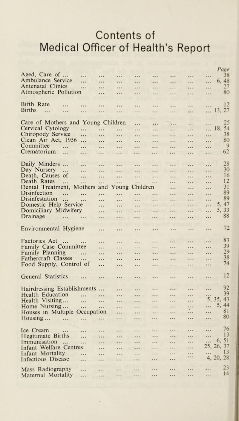 Contents of Medical Officer of Health’s Report Pa^e Aged, Care of 38 Ambulance Service 6, 48 Antenatal Clinics 27 Atmospheric Pollution 80 Birth Rate 12 Births 13, 27 Care of Mothers and Young Children 25 Cervical Cytology 18, 54 Chiropody Service 38 Clean Air Act, 1956 80 Committee 9 Crematorium 62 Daily Minders 28 Day Nursery 30 Death, Causes of 16 Death Rates 12 Dental Treatment, Mothers and Young Children 31 Disinfection 89 Disinfestation 89 Domestic Help Service .r.. 5, 47 Domiciliary Midwifery 5, 33 Drainage ... ... ... ... 88 Environmental Hygiene 72 Factories Act ... ... ... 83 Family Case Committee ... 39 Family Planning 29 Fathercraft Classes ... ... 38 Food Supply, Control of 74 General Statistics ... ... ... ... ... ... ... ••• 12 Hairdressing Establishments ... ... ... ... ... ... ... 92 Health Education ... ... ... 39 Health Visiting... ... ... ... ... ... ... ... 5, 35, 43 Home Nursing 5, 44 Houses in Multiple Occupation .' 81 Housing... ... ... ... ... ... 80 Ice Cream ... ... ... ... ... ... ... ••• ••• Illegitimate Births ... ... 13 Immunisation ... ... ... ••• 6, 51 Infant Welfare Centres 25, 26, 37 Infant Mortality ... Infectious Disease ... ... ... ... ... ... 4, ^0, -8 Mass Radiography -3 Maternal Mortality 1*^