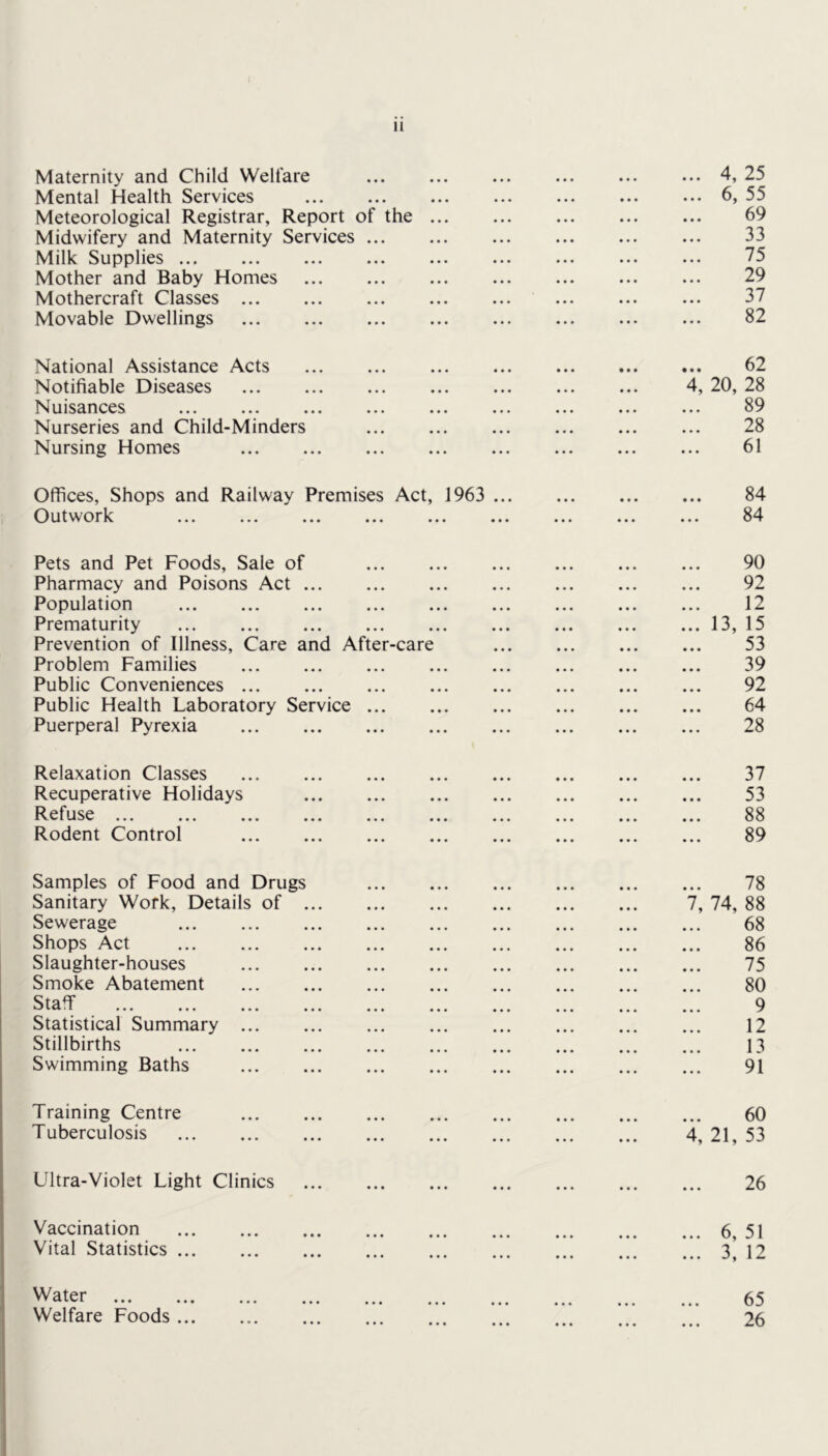 Maternity and Child Welfare Mental Health Services Meteorological Registrar, Report of the Midwifery and Maternity Services ... Milk Supplies ... Mother and Baby Homes Mothercraft Classes ... Movable Dwellings 4, 25 6, 55 69 33 75 29 37 82 National Assistance Acts Notifiable Diseases Nuisances Nurseries and Child-Minders Nursing Homes 62 4, 20, 28 89 28 61 Offices, Shops and Railway Premises Act, 1963 ... Outwork 84 84 Pets and Pet Foods, Sale of Pharmacy and Poisons Act Population Prematurity Prevention of Illness, Care and After-care Problem Families Public Conveniences Public Health Laboratory Service ... Puerperal Pyrexia 90 92 12 .. 13, 15 53 39 92 64 28 Relaxation Classes Recuperative Holidays Refuse Rodent Control 37 53 88 89 Samples of Food and Drugs Sanitary Work, Details of . Sewerage Shops Act Slaughter-houses Smoke Abatement Staflf Statistical Summary ... Stillbirths Swimming Baths 7, 74, 78 88 68 86 75 80 9 12 13 91 Training Centre Tuberculosis 60 4, 21, 53 Ultra-Violet Light Clinics 26 Vaccination Vital Statistics ... 6, 51 3, 12 Water Welfare Foods ... 65 26