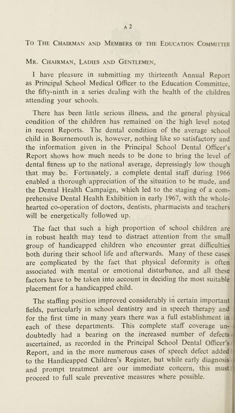 To The Chairman and Members of the Education Committee Mr. Chairman, Ladies and Gentlemen, 1 have pleasure in submitting my thirteenth Annual Report as Principal School Medical Officer to the Education Committee, the fifty-ninth in a series dealing with the health of the children attending your schools. There has been little serious illness, and the general physical condition of the children has remained on the high level noted in recent Reports. The dental condition of the average school child in Bournemouth is, however, nothing like so satisfactory and the information given in the Principal School Dental Officer’s Report shows how much needs to be done to bring the level of dental fitness up to the national average, depressingly low though that may be. Fortunately, a complete dental staff during 1966 enabled a thorough appreciation of the situation to be made, and the Dental Health Campaign, which led to the staging of a com- prehensive Dental Health Exhibition in early 1967, with the whole- hearted co-operation of doctors, dentists, pharmacists and teachers will be energetically followed up. The fact that such a high proportion of school children are in robust health may tend to distract attention from the small group of handicapped children who encounter great difficulties both during their school life and afterwards. Many of these cases are complicated by the fact that physical deformity is often associated with mental or emotional disturbance, and all these factors have to be taken into account in deciding the most suitable placement for a handicapped child. The staffing position improved considerably in certain important fields, particularly in school dentistry and in speech therapy and for the first time in many years there was a full establishment in each of these departments. This complete staff coverage un- doubtedly had a bearing on the increased number of defects. ascertained, as recorded in the Principal School Dental Officer’s ■ Report, and in the more numerous cases of speech defect added to the Handicapped Children’s Register, but while early diagnosis ! and prompt treatment are our immediate concern, this must jl proceed to full scale preventive measures where possible. I I