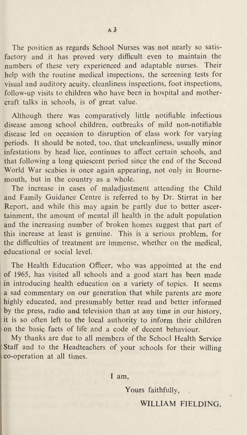 a3 The position as regards School Nurses was not nearly so satis- factory and it has proved very difficult even to maintain the numbers of these very experienced and adaptable nurses. Their help with the routine medical inspections, the screening tests for visual and auditory acuity, cleanliness inspections, foot inspections, follow-up visits to children who have been in hospital and mother- craft talks in schools, is of great value. Although there was comparatively little notifiable infectious disease among school children, outbreaks of mild non-notifiable disease led on occasion to disruption of class work for varying periods. It should be noted, too, that uncleanliness, usually minor infestations by head lice, continues to affect certain schools, and that following a long quiescent period since the end of the Second World War scabies is once again appearing, not only in Bourne- mouth, but in the country as a whole. The increase in cases of maladjustment attending the Child and Family Guidance Centre is referred to by Dr. Stirrat in her Report, and while this may again be partly due to better ascer- tainment, the amount of mental ill health in the adult population and the increasing number of broken homes suggest that part of this increase at least is genuine. This is a serious problem, for the difficulties of treatment are immense, whether on the medical, educational or social level. The Health Education Officer, who was appointed at the end of 1965, has visited all schools and a good start has been made in introducing health education on a variety of topics. It seems a sad commentary on our generation that while parents are more highly educated, and presumably better read and better informed by the press, radio and television than at any time in our history, it is so often left to the local authority to inform their children on the basic facts of life and a code of decent behaviour. My thanks are due to all members of the School Health Service ; Staff and to the Headteachers of your schools for their willing 1 co-operation at all times. I am, Yours faithfully, WILLIAM FIELDING.