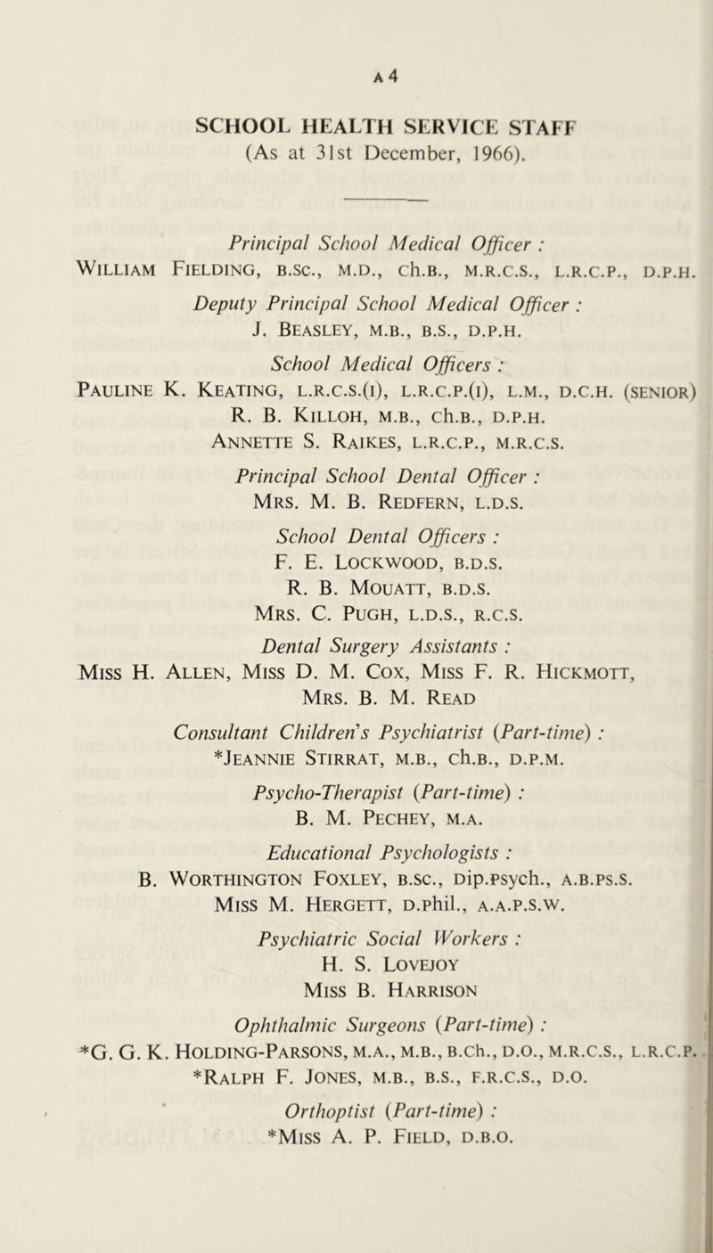 SCHOOL HEALTH SERVICE STALE (As at 31st December, 1966). Principal School Medical Ojficer : William Fielding, b.sc., m.d., ch.B., m.r.c.s., l.r.c.p., d.p.h. Deputy Principal School Medical Officer : J. Beasley, m.b., b.s., d.p.h. School Medical Officers : Pauline K. Keating, l.r.c.s.(i), l.r.c.p.(i), l.m., d.c.h. (senior) R. B. KiLLOH, M.B., ch.B., D.P.H. Annette S. Raikes, l.r.c.p., m.r.c.s. Principal School Dental Officer : Mrs. M. B. Redfern, l.d.s. School Dental Officers : F. E. Lockwood, b.d.s. R. B. Mouatt, b.d.s. Mrs. C. Pugh, l.d.s., r.c.s. Dental Surgery Assistants : Miss H. Allen, Miss D. M. Cox, Miss F. R. Hickmott, Mrs. B. M. Read Consultant Children’s Psychiatrist {Part-time) : *JeANNIE StiRRAT, M.B., ch.B., D.P.M. Psycho-Therapist {Part-time) : B. M. Pechey, m.a. Educational Psychologists : B. Worthington Foxley, b.sc., oip.psych., a.b.ps.s. Miss M. Hergett, D.phil., a.a.p.s.w. Psychiatric Social Workers : H. S. Lovejoy Miss B. Harrison Ophthalmic Surgeons {Part-time) : *G. G. K. Holding-Parsons, m.a., m.b., B.ch., d.o., m.r.c.s., l.r.c.p. ! *Ralph F. Jones, m.b., b.s., f.r.c.s., d.o. Orthoptist {Part-time) : *Miss A. P. Field, d.b.o.