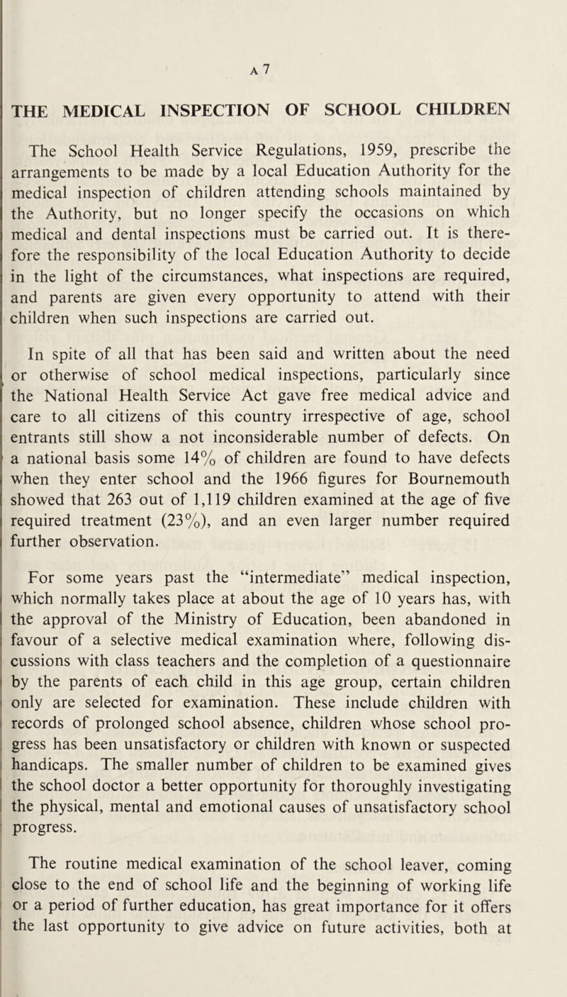 THE MEDICAL INSPECTION OF SCHOOL CHILDREN The School Health Service Regulations, 1959, prescribe the arrangements to be made by a local Education Authority for the medical inspection of children attending schools maintained by the Authority, but no longer specify the occasions on which medical and dental inspections must be carried out. It is there- fore the responsibility of the local Education Authority to decide in the light of the circumstances, what inspections are required, and parents are given every opportunity to attend with their children when such inspections are carried out. In spite of all that has been said and written about the need or otherwise of school medical inspections, particularly since the National Health Service Act gave free medical advice and care to all citizens of this country irrespective of age, school entrants still show a not inconsiderable number of defects. On a national basis some 14% of children are found to have defects when they enter school and the 1966 figures for Bournemouth showed that 263 out of 1,119 children examined at the age of five required treatment (23%), and an even larger number required further observation. Eor some years past the “intermediate” medical inspection, which normally takes place at about the age of 10 years has, with the approval of the Ministry of Education, been abandoned in I favour of a selective medical examination where, following dis- cussions with class teachers and the completion of a questionnaire I by the parents of each child in this age group, certain children ( only are selected for examination. These include children with I records of prolonged school absence, children whose school pro- i gress has been unsatisfactory or children with known or suspected I handicaps. The smaller number of children to be examined gives I the school doctor a better opportunity for thoroughly investigating I the physical, mental and emotional causes of unsatisfactory school ' progress. The routine medical examination of the school leaver, coming close to the end of school life and the beginning of working life or a period of further education, has great importance for it offers the last opportunity to give advice on future activities, both at