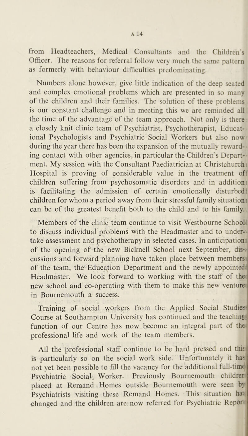 from Headteachers, Medical Consultants and the Children’s Officer. The reasons for referral follow very much the same pattern as formerly with behaviour difficulties predominating. Numbers alone however, give little indication of the deep seated and complex emotional problems which are presented in so many of the children and their families. The solution of these problems is our constant challenge and in meeting this we are reminded all the time of the advantage of the team approach. Not only is there a closely knit clinic team of Psychiatrist, Psychotherapist, Educat- ional Psychologists and Psychiatric Social Workers but also now during the year there has been the expansion of the mutually reward- ing contact with other agencies, in particular the Children’s Depart-* merit. My session with the Consultant Paediatrician at Christchurch Hospital is proving of considerable value in the treatment of: children suffering from psychosomatic disorders and in addition is facilitating the admission of certain emotionally disturbed children for whom a period away from their stressful family situation’ can be of the greatest benefit both to the child and to his family. Members of the clinic team continue to visit Westbourne School to discuss individual problems with the Headmaster and to under- take assessment and psychotherapy in selected cases. In anticipation i of the opening of the new Bicknell School next September, dis- , cussions and forward planning have taken place between members i of the team, the' Education Department and the newly appointed ; Headmaster. We look forward to working with the staff of the ' new school and co-operating with them to make this new venture . in Bournemouth a success. Training of social workers from the Applied Social Studies Course at Southampton University has continued and the teaching function of our Centre has now become an integral part of the professional life and work of the team members. All the professional staff continue to be hard pressed and this is particularly so on the social work side. Unfortunately it has not yet been possible to fill the vacancy for the additional fuH-timt Psychiatric Sociaf^ Worker. Previously Bournemouth childrer placed at Remand Homes outside Bournemouth were seen b} Psychiatrists visiting these Remand Homes. This situation hai changed and the children are now referred for Psychiatric Repor