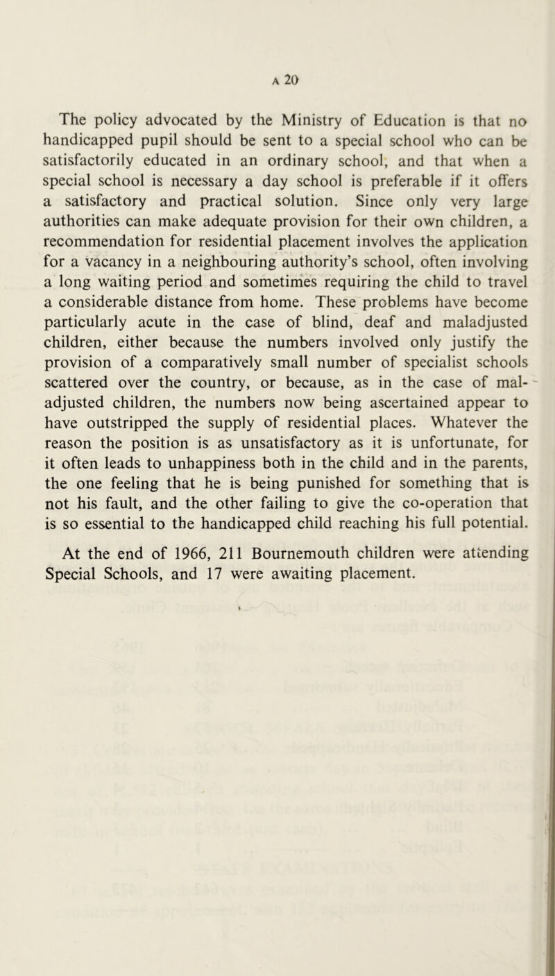 The policy advocated by the Ministry of Education is that no handicapped pupil should be sent to a special school who can be satisfactorily educated in an ordinary school, and that when a special school is necessary a day school is preferable if it offers a satisfactory and practical solution. Since only very large authorities can make adequate provision for their own children, a recommendation for residential placement involves the application for a vacancy in a neighbouring authority’s school, often involving a long waiting period and sometimes requiring the child to travel a considerable distance from home. These problems have become particularly acute in the case of blind, deaf and maladjusted children, either because the numbers involved only justify the provision of a comparatively small number of specialist schools scattered over the country, or because, as in the case of mal- ^ adjusted children, the numbers now being ascertained appear to have outstripped the supply of residential places. Whatever the reason the position is as unsatisfactory as it is unfortunate, for it often leads to unhappiness both in the child and in the parents, the one feeling that he is being punished for something that is not his fault, and the other failing to give the co-operation that is so essential to the handicapped child reaching his full potential. At the end of 1966, 211 Bournemouth children were attending Special Schools, and 17 were awaiting placement. %