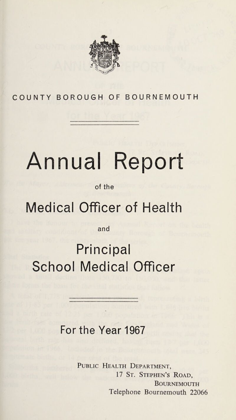 Annual Report of the Medical Officer of Health and Principal School Medical Officer For the Year 1967 Public Health Department, 17 St. Stephen’s Road, Bournemouth Telephone Bournemouth 22066