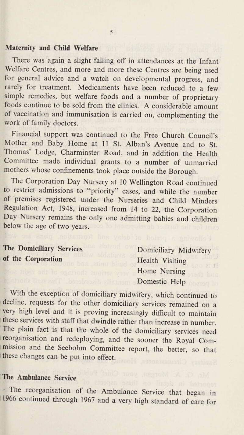 Maternity and Child Welfare There was again a slight falling off in attendances at the Infant Welfare Centres, and more and more these Centres are being used for general advice and a watch on developmental progress, and rarely for treatment. Medicaments have been reduced to a few simple remedies, but welfare foods and a number of proprietary foods continue to be sold from the clinics. A considerable amount of vaccination and immunisation is carried on, complementing the work of family doctors. Financial support was continued to the Free Church Council’s Mother and Baby Home at 11 St. Alban’s Avenue and to St. Thomas’ Lodge, Charminster Road, and in addition the Health Committee made individual grants to a number of unmarried mothers whose confinements took place outside the Borough. The Corporation Day Nursery at 10 Wellington Road continued to restrict admissions to “priority” cases, and while the number of premises registered under the Nurseries and Child Minders Regulation Act, 1948, increased from 14 to 22, the Corporation Day Nursery remains the only one admitting babies and children below the age of two years. The Domiciliary Services Domiciliary Midwifery of the Corporation Health Visiting Home Nursing Domestic Help With the exception of domiciliary midwifery, which continued to decline, requests for the other domiciliary services remained on a very high level and it is proving increasingly difficult to maintain these services with staff that dwindle rather than increase in number. The plain fact is that the whole of the domiciliary services need reorganisation and redeploying, and the sooner the Royal Com- mission and the Seebohm Committee report, the better, so that these changes can be put into effect. The Ambulance Service The reorganisation of the Ambulance Service that began in 1966 continued through 1967 and a very high standard of care for