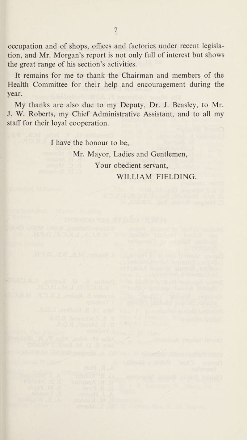 occupation and of shops, offices and factories under recent legisla- tion, and Mr. Morgan’s report is not only full of interest but shows the great range of his section’s activities. It remains for me to thank the Chairman and members of the Health Committee for their help and encouragement during the year. My thanks are also due to my Deputy, Dr. J. Beasley, to Mr. J. W. Roberts, my Chief Administrative Assistant, and to all my staff for their loyal cooperation. I have the honour to be, Mr. Mayor, Ladies and Gentlemen, Your obedient servant, WILLIAM FIELDING. (