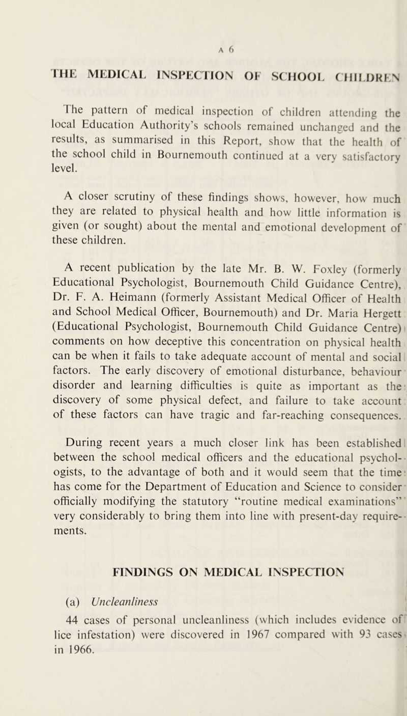 IHE MEDICAL INSPECTION OF SCHOOL CHILDREN The pattern of medical inspection of children attending the local Education Authority’s schools remained unchanged and the results, as summarised in this Report, show that the health of the school child in Bournemouth continued at a very satisfactory level. A closer scrutiny of these findings shows, however, how much they are related to physical health and how little information is given (or sought) about the mental and emotional development of these children. A recent publication by the late Mr. B. W. Foxley (formerly Educational Psychologist, Bournemouth Child Guidance Centre), Dr. F. A. Heimann (formerly Assistant Medical Officer of Health and School Medical Officer, Bournemouth) and Dr. Maria Hergett (Educational Psychologist, Bournemouth Child Guidance Centre) comments on how deceptive this concentration on physical health can be when it fails to take adequate account of mental and social factors. The early discovery of emotional disturbance, behaviour disorder and learning difficulties is quite as important as the- discovery of some physical defect, and failure to take account of these factors can have tragic and far-reaching consequences. During recent years a much closer link has been established between the school medical officers and the educational psychol-- ogists, to the advantage of both and it would seem that the time* has come for the Department of Education and Science to consider officially modifying the statutory “routine medical examinations’’ very considerably to bring them into line with present-day require-- ments. FINDINGS ON MEDICAL INSPECTION (a) Uncleanliness 44 cases of personal uncleanliness (which includes evidence of lice infestation) were discovered in 1967 compared with 93 cases in 1966.