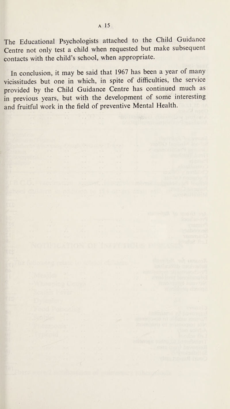 The Educational Psychologists attached to the Child Guidance Centre not only test a child when requested but make subsequent contacts with the child’s school, when appropriate. In conclusion, it may be said that 1967 has been a year of many vicissitudes but one in which, in spite of difficulties, the service provided by the Child Guidance Centre has continued much as in previous years, but with the development of some interesting and fruitful work in the field of preventive Mental Health.