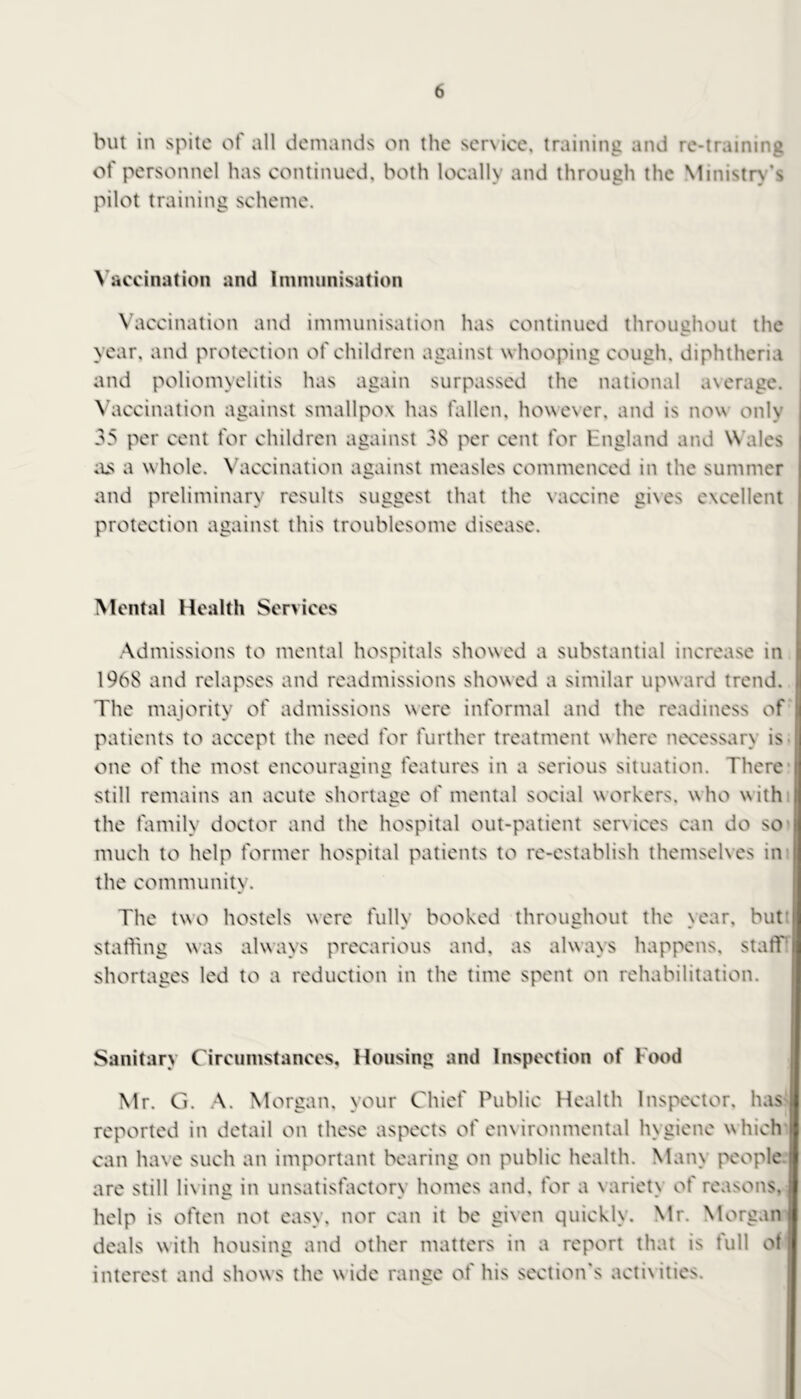 but in spite ot all demands on the ser\ice, training and re-training of personnel has continued, both locally and through the Ministry's pilot training scheme. Vaccination ami Immunisation Vaccination and immunisation has continued throughout the year, and protection of children against whooping cough, diphtheria and poliomyelitis has again surpassed the national average. Vaccination against smallpox has fallen, however, and is now only 35 per cent for children against 38 per cent for England and Wales as a whole. Vaccination against measles commenced in the summer and preliminary results suggest that the vaccine gives excellent protection against this troublesome disease. Mental Health Services Admissions to mental hospitals showed a substantial increase in 1968 and relapses and readmissions showed a similar upward trend. The majority of admissions were informal and the readiness of patients to accept the need for further treatment w here necessarv is one of the most encouraging features in a serious situation. There still remains an acute shortage of mental social workers, who with the family doctor and the hospital out-patient services can do so much to help former hospital patients to re-establish themselves in the community. The two hostels were fully booked throughout the year, but staffing was always precarious and, as always happens, staff shortages led to a reduction in the time spent on rehabilitation. Sanitary Circumstances, Housing and Inspection of Food Mr. G. A. Morgan, your Chief Public Health Inspector, has reported in detail on these aspects of environmental hygiene which can have such an important bearing on public health. Mam people are still living in unsatisfactorv homes and, for a \ariet\ of reasons, c * • help is often not easy, nor can it be given quickly. Mr. Morgan deals with housing and other matters in a report that is full of interest and show s the w ide range of his section's activities.