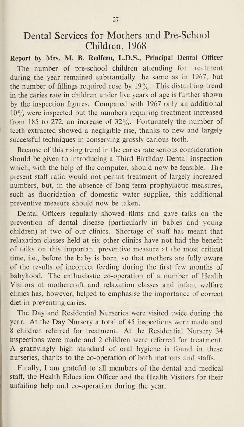 Dental Services for Mothers and Pre-School Children, 1968 Report by Mrs. M. B. Redfern, L.D.S., Principal Dental Officer The number of pre-school children attending for treatment during the year remained substantially the same as in 1967, but the number of fillings required rose by 19%. This disturbing trend in the caries rate in children under five years of age is further shown by the inspection figures. Compared with 1967 only an additional 10% were inspected but the numbers requiring treatment increased from 185 to 272, an increase of 32%. Fortunately the number of teeth extracted showed a negligible rise, thanks to new and largely successful techniques in conserving grossly carious teeth. Because of this rising trend in the caries rate serious consideration should be given to introducing a Third Birthday Dental Inspection which, with the help of the computer, should now be feasible. The present staff ratio would not permit treatment of largely increased numbers, but, in the absence of long term prophylactic measures, such as fluoridation of domestic water supplies, this additional preventive measure should now be taken. Dental Officers regularly showed films and gave talks on the prevention of dental disease (particularly in babies and young children) at two of our clinics. Shortage of staff has meant that relaxation classes held at six other clinics have not had the benefit of talks on this important preventive measure at the most critical time, i.e., before the baby is born, so that mothers are fully aware of the results of incorrect feeding during the first few months of babyhood. The enthusiastic co-operation of a number of Health Visitors at mothercraft and relaxation classes and infant welfare clinics has, however, helped to emphasise the importance of correct diet in preventing caries. The Day and Residential Nurseries were visited twice during the year. At the Day Nursery a total of 45 inspections were made and 8 children referred for treatment. At the Residential Nursery 34 inspections were made and 2 children were referred for treatment. A gratifyingly high standard of oral hygiene is found in these nurseries, thanks to the co-operation of both matrons and staffs. Finally, I am grateful to all members of the dental and medical staff, the Health Education Officer and the Health Visitors for their unfailing help and co-operation during the year.