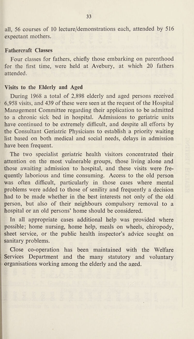 all, 56 courses of 10 lecture/demonstrations each, attended by 516 expectant mothers. Fathercraft Classes Four classes for fathers, chiefly those embarking on parenthood for the first time, were held at Avebury, at which 20 fathers attended. Visits to the Elderly and Aged During 1968 a total of 2,898 elderly and aged persons received 6,958 visits, and 439 of these were seen at the request of the Hospital Management Committee regarding their application to be admitted to a chronic sick bed in hospital. Admissions to geriatric units have continued to be extremely difficult, and despite all efforts by the Consultant Geriatric Physicians to establish a priority waiting list based on both medical and social needs, delays in admission have been frequent. The two specialist geriatric health visitors concentrated their attention on the most vulnerable groups, those living alone and those awaiting admission to hospital, and these visits were fre- quently laborious and time consuming. Access to the old person was often difficult, particularly in those cases where mental problems were added to those of senility and frequently a decision had to be made whether in the best interests not only of the old person, but also of their neighbours compulsory removal to a hospital or an old persons’ home should be considered. In all appropriate cases additional help was provided where possible; home nursing, home help, meals on wheels, chiropody, sheet service, or the public health inspector’s advice sought on sanitary problems. Close co-operation has been maintained with the Welfare Services Department and the many statutory and voluntary organisations working among the elderly and the aged.