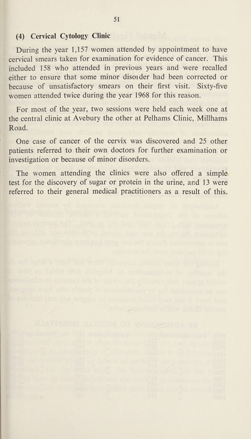 (4) Cervical Cytology Clinic During the year 1,157 women attended by appointment to have cervical smears taken for examination for evidence of cancer. This included 158 who attended in previous years and were recalled either to ensure that some minor disoider had been corrected or because of unsatisfactory smears on their first visit. Sixty-five women attended twice during the year 1968 for this reason. For most of the year, two sessions were held each week one at the central clinic at Avebury the other at Pelhams Clinic, Millhams Road. One case of cancer of the cervix was discovered and 25 other patients referred to their own doctors for further examination or investigation or because of minor disorders. The women attending the clinics were also offered a simple test for the discovery of sugar or protein in the urine, and 13 were referred to their general medical practitioners as a result of this.