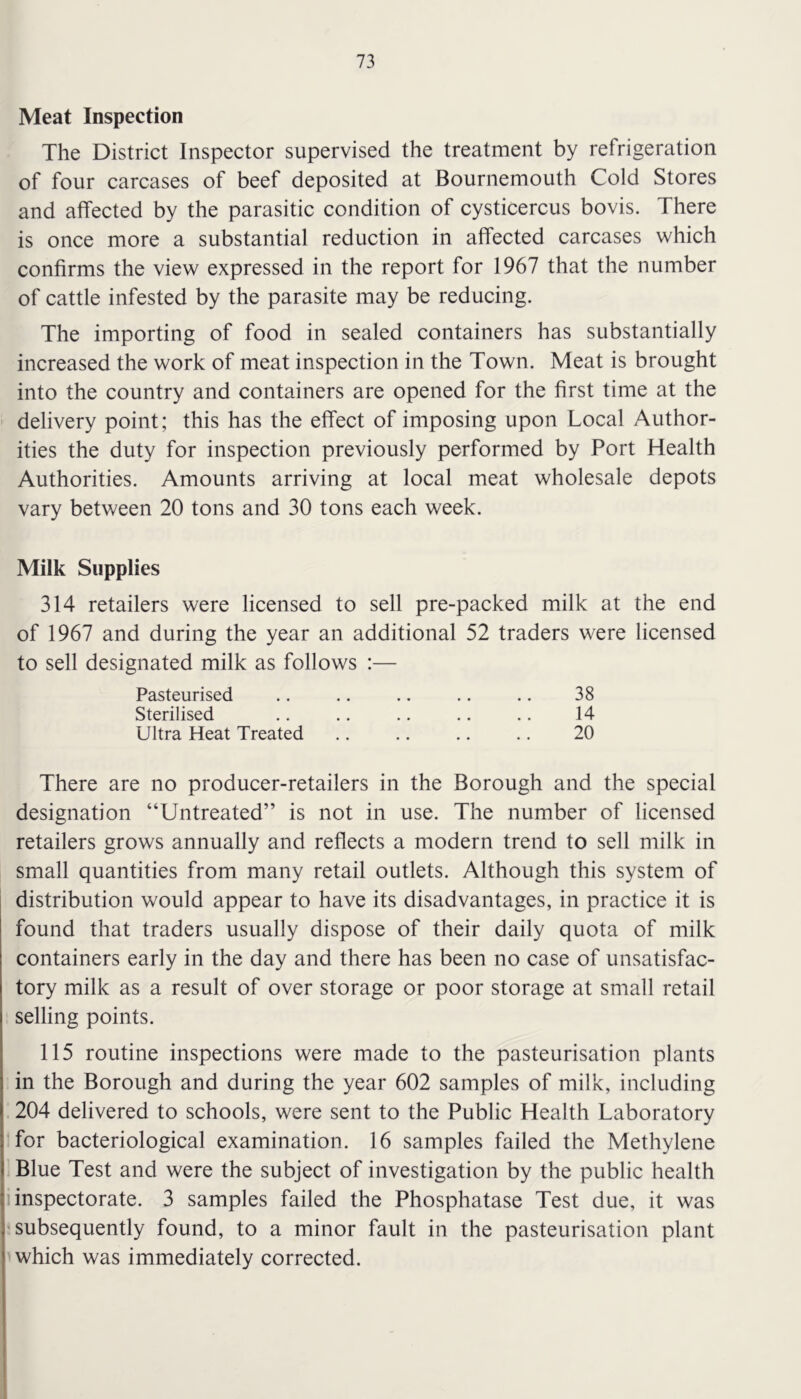 Meat Inspection The District Inspector supervised the treatment by refrigeration of four carcases of beef deposited at Bournemouth Cold Stores and affected by the parasitic condition of cysticercus bovis. There is once more a substantial reduction in affected carcases which confirms the view expressed in the report for 1967 that the number of cattle infested by the parasite may be reducing. The importing of food in sealed containers has substantially increased the work of meat inspection in the Town. Meat is brought into the country and containers are opened for the first time at the delivery point; this has the effect of imposing upon Local Author- ities the duty for inspection previously performed by Port Health Authorities. Amounts arriving at local meat wholesale depots vary between 20 tons and 30 tons each week. Milk Supplies 314 retailers were licensed to sell pre-packed milk at the end of 1967 and during the year an additional 52 traders were licensed to sell designated milk as follows :— Pasteurised .. .. .. .. .. 38 Sterilised .. .. .. .. .. 14 Ultra Heat Treated .. .. .. .. 20 There are no producer-retailers in the Borough and the special designation “Untreated” is not in use. The number of licensed retailers grows annually and reflects a modern trend to sell milk in small quantities from many retail outlets. Although this system of distribution would appear to have its disadvantages, in practice it is found that traders usually dispose of their daily quota of milk containers early in the day and there has been no case of unsatisfac- tory milk as a result of over storage or poor storage at small retail selling points. 115 routine inspections were made to the pasteurisation plants in the Borough and during the year 602 samples of milk, including 204 delivered to schools, were sent to the Public Health Laboratory for bacteriological examination. 16 samples failed the Methylene Blue Test and were the subject of investigation by the public health inspectorate. 3 samples failed the Phosphatase Test due, it was subsequently found, to a minor fault in the pasteurisation plant which was immediately corrected.