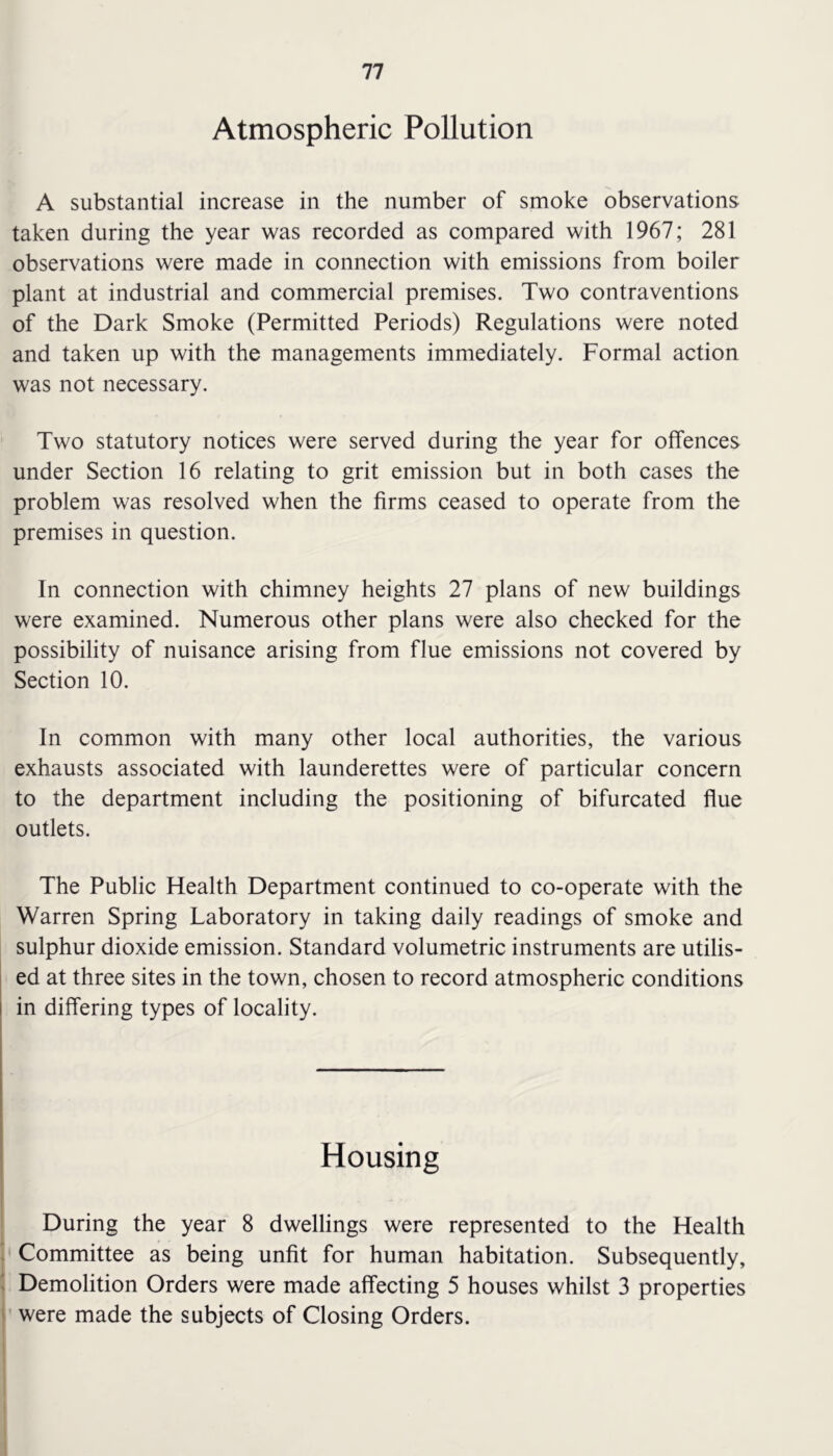 Atmospheric Pollution A substantial increase in the number of smoke observations taken during the year was recorded as compared with 1967; 281 observations were made in connection with emissions from boiler plant at industrial and commercial premises. Two contraventions of the Dark Smoke (Permitted Periods) Regulations were noted and taken up with the managements immediately. Formal action was not necessary. Two statutory notices were served during the year for offences under Section 16 relating to grit emission but in both cases the problem was resolved when the firms ceased to operate from the premises in question. In connection with chimney heights 27 plans of new buildings were examined. Numerous other plans were also checked for the possibility of nuisance arising from flue emissions not covered by Section 10. In common with many other local authorities, the various exhausts associated with launderettes were of particular concern to the department including the positioning of bifurcated flue outlets. The Public Health Department continued to co-operate with the Warren Spring Laboratory in taking daily readings of smoke and sulphur dioxide emission. Standard volumetric instruments are utilis- ed at three sites in the town, chosen to record atmospheric conditions in differing types of locality. Housing During the year 8 dwellings were represented to the Health Committee as being unfit for human habitation. Subsequently, Demolition Orders were made affecting 5 houses whilst 3 properties were made the subjects of Closing Orders.