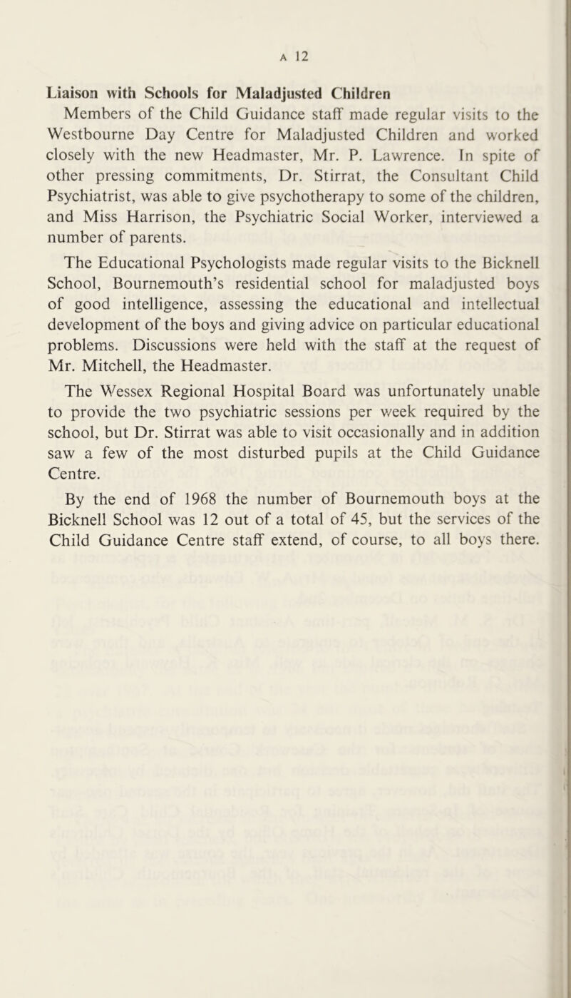 Liaison with Schools for Maladjusted Children Members of the Child Guidance staff made regular visits to the Westbourne Day Centre for Maladjusted Children and worked closely with the new Headmaster, Mr. P. Lawrence. In spite of other pressing commitments, Dr. Stirrat, the Consultant Child Psychiatrist, was able to give psychotherapy to some of the children, and Miss Harrison, the Psychiatric Social Worker, interviewed a number of parents. The Educational Psychologists made regular visits to the Bicknell School, Bournemouth’s residential school for maladjusted boys of good intelligence, assessing the educational and intellectual development of the boys and giving advice on particular educational problems. Discussions were held with the staff at the request of Mr. Mitchell, the Headmaster. The Wessex Regional Hospital Board was unfortunately unable to provide the two psychiatric sessions per v/eek required by the school, but Dr. Stirrat was able to visit occasionally and in addition saw a few of the most disturbed pupils at the Child Guidance Centre. By the end of 1968 the number of Bournemouth boys at the Bicknell School was 12 out of a total of 45, but the services of the Child Guidance Centre staff extend, of course, to all boys there.