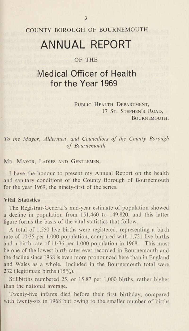 COUNTY BOROUGH OF BOURNEMOUTH ANNUAL REPORT OF THE Medical Officer of Health for the Year 1969 Public Health Department, 17 St. Stephen’s Road, Bournemouth. To the Mayor, Aldermen, and Councillors of the County Borough of Bournemouth Mr. Mayor, Ladies and Gentlemen, I have the honour to present my Annual Report on the health and sanitary conditions of the County Borough of Bournemouth for the year 1969, the ninety-first of the series. Vital Statistics The Registrar-General’s mid-year estimate of population showed a decline in population from 151,460 to 149,820, and this latter figure forms the basis of the vital statistics that follow. A total of 1,550 live births were registered, representing a birth rate of 10-35 per 1,000 population, compared with 1,721 live births and a birth rate of 11-36 per 1,000 population in 1968. This must be one of the lowest birth rates ever recorded in Bournemouth and the decline since 1968 is even more pronounced here than in England and Wales as a whole. Included in the Bournemouth total were 232 illegitimate births (15%). Stillbirths numbered 25, or 15-87 per 1,000 births, rather higher than the national average. Twenty-five infants died before their first birthday, compared with twenty-six in 1968 but owing to the smaller number of births