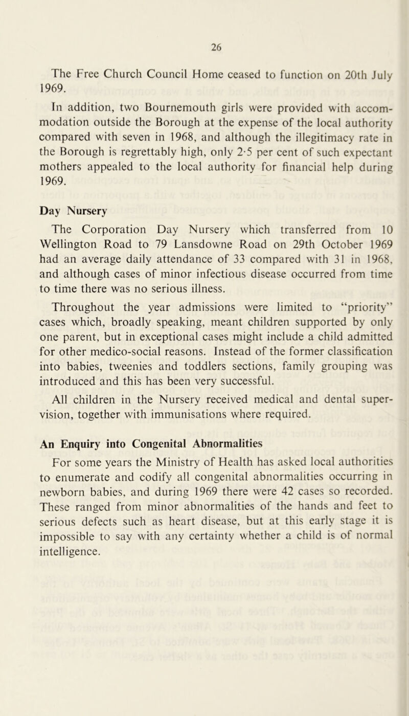 The Free Church Council Home ceased to function on 20th July 1969. In addition, two Bournemouth girls were provided with accom- modation outside the Borough at the expense of the local authority compared with seven in 1968, and although the illegitimacy rate in the Borough is regrettably high, only 2-5 per cent of such expectant mothers appealed to the local authority for financial help during 1969. Day Nursery TTie Corporation Day Nursery which transferred from 10 Wellington Road to 79 Lansdowne Road on 29th October 1969 had an average daily attendance of 33 compared with 31 in 1968, and although cases of minor infectious disease occurred from time to time there was no serious illness. Throughout the year admissions were limited to “priority” cases which, broadly speaking, meant children supported by only one parent, but in exceptional cases might include a child admitted for other medico-social reasons. Instead of the former classification into babies, tweenies and toddlers sections, family grouping was introduced and this has been very successful. All children in the Nursery received medical and dental super- vision, together with immunisations where required. An Enquiry into Congenital Abnormalities For some years the Ministry of Health has asked local authorities to enumerate and codify all congenital abnormalities occurring in newborn babies, and during 1969 there were 42 cases so recorded. These ranged from minor abnormalities of the hands and feet to serious defects such as heart disease, but at this early stage it is impossible to say with any certainty whether a child is of normal intelligence.