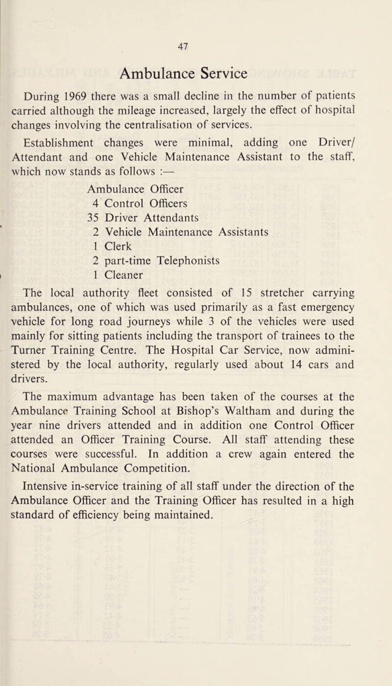 Ambulance Service During 1969 there was a small decline in the number of patients carried although the mileage increased, largely the effect of hospital changes involving the centralisation of services. Establishment changes were minimal, adding one Driver/ Attendant and one Vehicle Maintenance Assistant to the staff, which now stands as follows :— Ambulance Officer 4 Control Officers 35 Driver Attendants 2 Vehicle Maintenance Assistants 1 Clerk 2 part-time Telephonists 1 Cleaner The local authority fleet consisted of 15 stretcher carrying ambulances, one of which was used primarily as a fast emergency vehicle for long road journeys while 3 of the vehicles were used mainly for sitting patients including the transport of trainees to the Turner Training Centre. The Hospital Car Service, now admini- stered by the local authority, regularly used about 14 cars and drivers. The maximum advantage has been taken of the courses at the Ambulance Training School at Bishop’s Waltham and during the year nine drivers attended and in addition one Control Officer attended an Officer Training Course. All staff attending these courses were successful. In addition a crew again entered the National Ambulance Competition. Intensive in-service training of all staff under the direction of the Ambulance Officer and the Training Officer has resulted in a high standard of efficiency being maintained.